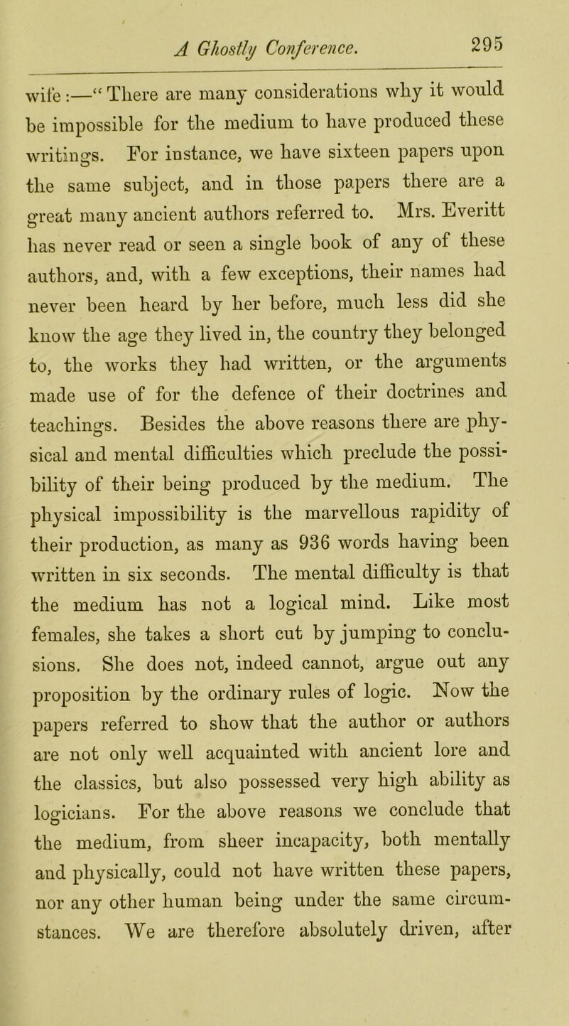 ^vife;—“ There are many considerations why it would be impossible for the medium to have produced these writiims. For instance, we have sixteen papers upon the same subject, and in those papers there are a great many ancient autliors referred to. Mrs. Everitt has never read or seen a single book of any of these authors, and, with a few exceptions, their names had never been heard by her before, much less did she know the age they lived in, the country they belonged to, the works they had written, or the arguments made use of for the defence of their doctrines and teachings. Besides the above reasons there are phy- sical and mental difficulties which preclude the possi- bility of their being produced by the medium. The physical impossibility is the marvellous rapidity of their production, as many as 936 words having been written in six seconds. The mental difficulty is that the medium has not a logical mind. Like most females, she takes a short cut by jumping to conclu- sions. She does not, indeed cannot, argue out any proposition by the ordinary rules of logic. Now the papers referred to show that the author or authors are not only well acquainted with ancient lore and the classics, but also possessed very high ability as logicians. For the above reasons we conclude that the medium, from sheer incapacity, both mentally and physically, could not have written these papers, nor any other human being under the same circum- stances. We are therefore absolutely driven, after