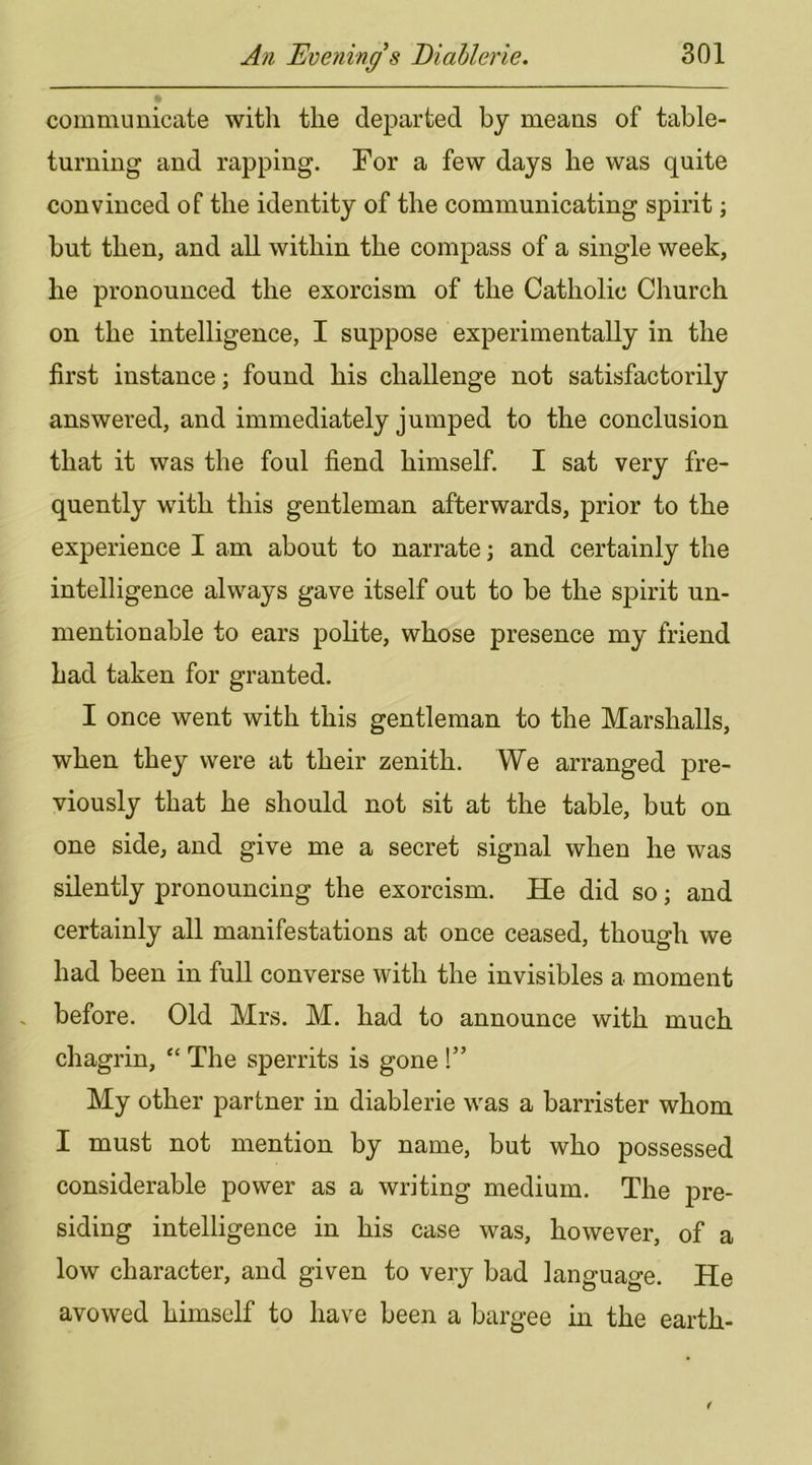communicate with the departed by means of table- turning and rapping. For a few days he was quite convinced of the identity of the communicating spirit; but then, and all within the compass of a single week, he pronounced the exorcism of the Catholic Church on the intelligence, I suppose experimentally in the first instance; found his challenge not satisfactorily answered, and immediately jumped to the conclusion that it was the foul fiend himself. I sat very fre- quently with this gentleman afterwards, prior to the experience I am about to narrate; and certainly the intelligence always gave itself out to be the spirit un- mentionable to ears polite, whose presence my friend had taken for granted. I once went with this gentleman to the Marshalls, when they were at their zenith. We arranged pre- viously that he should not sit at the table, but on one side, and give me a secret signal when he was silently pronouncing the exorcism. He did so; and certainly all manifestations at once ceased, though we had been in full converse with the invisibles a moment . before. Old Mrs. M. had to announce with much chagrin, “ The sperrits is gone !” My other partner in diablerie was a barrister whom I must not mention by name, but who possessed considerable power as a writing medium. The j)re- siding intelligence in his case was, however, of a low character, and given to very bad language. He avowed himself to have been a bargee in the earth-