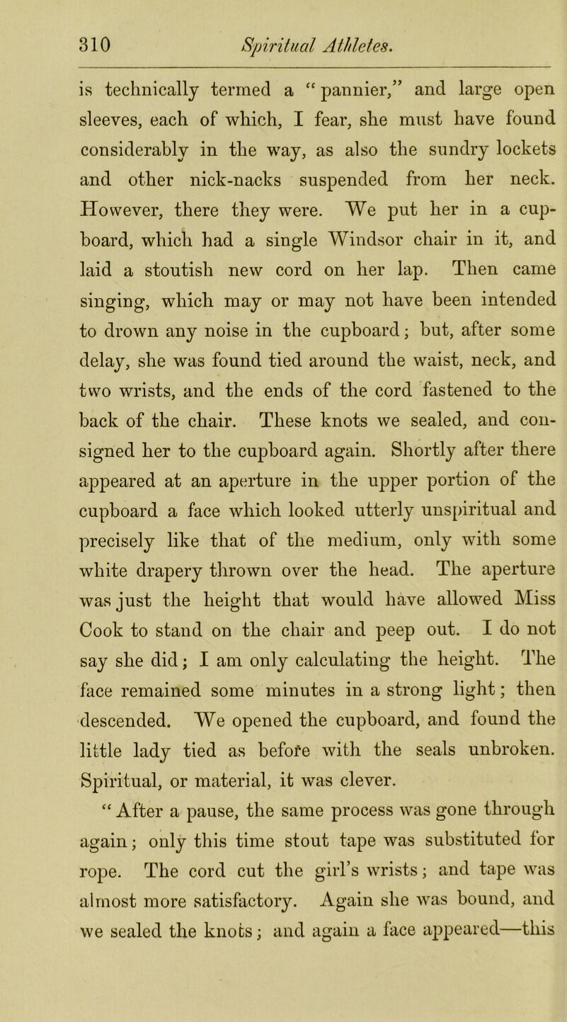 is technically termed a “ pannier,” and large open sleeves, each of which, I fear, she must have found considerably in the way, as also the sundry lockets and other nick-nacks suspended from her neck. However, there they were. We put her in a cup- board, which had a single Windsor chair in it, and laid a stoutish new cord on her lap. Then came singing, which may or may not have been intended to drown any noise in the cupboard; but, after some delay, she was found tied around the waist, neck, and two wrists, and the ends of the cord fastened to the back of the chair. These knots we sealed, and con- signed her to the cupboard again. Shortly after there appeared at an aperture in the upper portion of the cupboard a face which looked utterly unspiritual and precisely like that of the medium, only with some white drapery thrown over the head. The aperture was just the height that would have allowed Miss Cook to stand on the chair and peep out. I do not say she did; I am only calculating the height. The face remained some minutes in a strong light; then descended. We opened the cupboard, and found the little lady tied as befofe with the seals unbroken. Spiritual, or material, it was clever. “ After a pause, the same process was gone through again; only this time stout tape was substituted for rope. The cord cut the girl’s wrists; and tape was almost more satisfactory. Again she was bound, and we sealed the knots; and again a face appeared—this