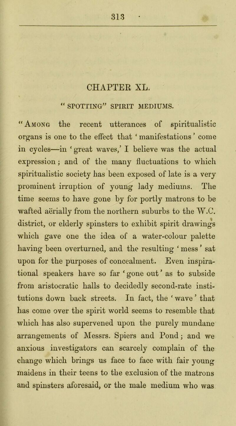 CHAPTER XL. “ SPOTTING' SPIRIT MEDIUMS. “ Among tlie recent utterances of spiritualistic organs is one to the effect that ‘ manifestations ’ come in cycles—in ‘ great waves/ I believe was the actual expression; and of the many fluctuations to which spiritualistic society has been exposed of late is a very prominent irruption of young lady mediums. The time seems to have gone by for portly matrons to he wafted aerially from the northern suburbs to the W.C. district, or elderly spinsters to exhibit spirit drawings which gave one the idea of a water-colour palette having been overturned, and the resulting ‘ mess ’ sat upon for the purposes of concealment. Even inspira- tional speakers have so far ‘ gone out ’ as to subside from aristocratic halls to decidedly second-rate insti- tutions down back streets. In fact, the ‘ wave ’ that has come over the spirit world seems to resemble that which has also supervened upon the purely mundane arrangements of Messrs. Spiers and Pond; and we anxious investigators can scarcely complain of the change which brings us face to face with fair young maidens in their teens to tbe exclusion of the matrons and spinsters aforesaid, or the male medium who was