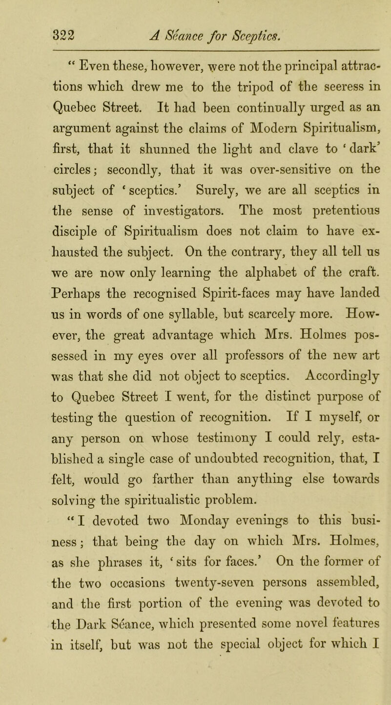 “ Even these, however, were not the principal attrac- tions which drew me to the tripod of the seeress in Quebec Street. It had been continually urged as an argument against the claims of Modern Spiritualism, first, that it shunned the light and clave to ‘ dark’ circles; secondly, that it was over-sensitive on the subject of ‘ sceptics.’ Surely, we are all sceptics in the sense of investigators. The most pretentious disciple of Spiritualism does not claim to have ex- hausted the subject. On the contrary, they all tell us we are now only learning the alphabet of the craft. Perhaps the recognised Spirit-faces may have landed us in words of one syllable, but scarcely more. How- ever, the great advantage which Mrs. Holmes pos- sessed in my eyes over all professors of the new art was that she did not object to sceptics. Accordingly to Quebec Street I went, for the distinct purpose of testing the question of recognition. If I myself, or any person on whose testimony I could rely, esta- blished a single case of undoubted recognition, that, I felt, would go farther than anything else towards solving the spiritualistic problem. “ I devoted two Monday evenings to this busi- ness ; that being the day on which Mrs. Holmes, as she phrases it, ‘ sits for faces.’ On the former of the two occasions twenty-seven persons assembled, and the first portion of the evening was devoted to the Dark Seance, which presented some novel features in itself, but was not the special object for which I