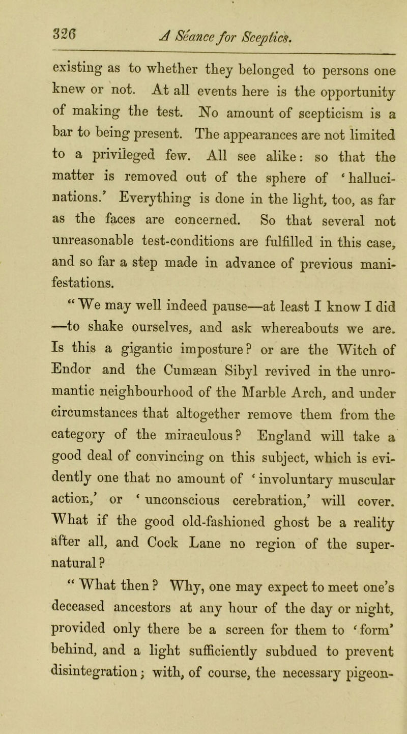 existing as to whether they belonged to persons one knew or not. At all events here is the opportunity of making the test. No amount of scepticism is a bar to being present. The appearances are not limited to a privileged few. All see alike: so that the matter is removed out of the sphere of * halluci- nations.’ Everything is done in the light, too, as far as the faces are concerned. So that several not unreasonable test-conditions are fulfilled in this case, and so far a step made in advance of previous mani- festations. “We may well indeed pause—at least I know I did —to shake ourselves, and ask whereabouts we are. Is this a gigantic imposture? or are the Witch of Endor and the Cumsean Sibyl revived in the unro- mantic neighbourhood of the Marble Arch, and under circumstances that altogether remove them from the category of the miraculous? England will take a good deal of convincing on this subject, which is evi- dently one that no amount of ‘ involuntary muscular action,’ or ‘ unconscious cerebration,’ will cover. What if the good old-fashioned ghost be a reality after all, and Cock Lane no region of the super- natural ? “ What then ? Why, one may expect to meet one’s deceased ancestors at any hour of the day or night, provided only there be a screen for them to 'form’ behind, and a light sufficiently subdued to prevent disintegration; with, of course, the necessaiy pigeon-