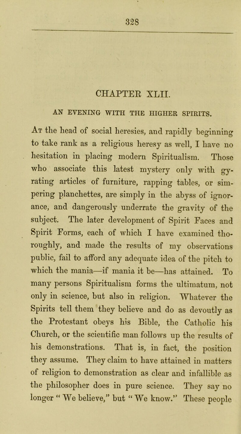 CHAPTEE XLII. AN EVENING WITH THE HIGHER SPIRITS. At the head of social heresies, and rapidly beginning to take rank as a religious heresy as well, I have no hesitation in placing modern Spiritualism. Those who associate this latest mystery only with gy- rating articles of furniture, rapping tables, or sim- pering planchettes, are simply in the abyss of ignor- ance, and dangerously underrate the gravity of the subject. The later development of Spirit Faces and Spirit Forms, each of which I have examined tho- roughly, and made the results of my observations public, fail to afford any adequate idea of the pitch to which the mania—if mania it be—has attained. To many persons Spiritualism forms the ultimatum, not only in science, but also in religion. Whatever the Spirits tell them they believe and do as devoutly as the Protestant obeys his Bible, the Catholic his Church, or the scientific man follows up the results of his demonstrations. That is, in fact, the position they assume. They claim to have attained in matters of religion to demonstration as clear and infallible as the philosopher does in pure science. They say no longer “ We believe,” but “ We know.” These people