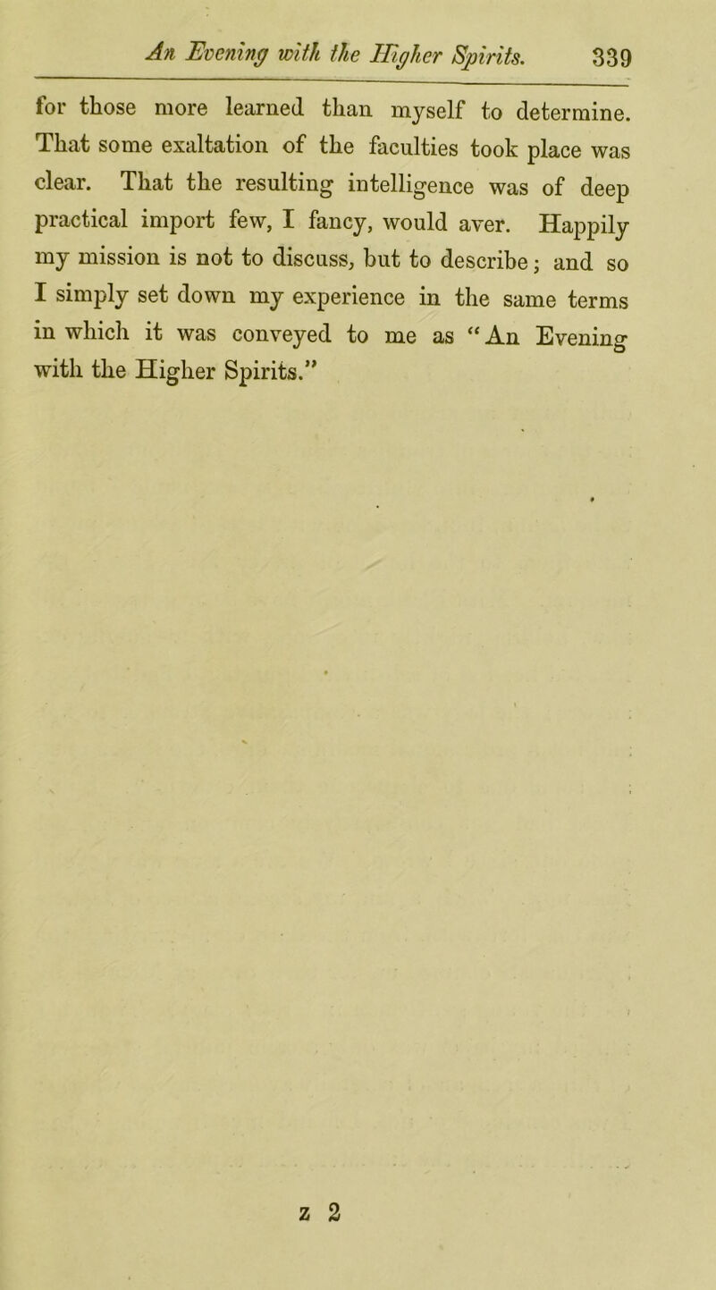 for those more learned than myself to determine. That some exaltation of the faculties took place was clear. That the resulting intelligence was of deep practical import few, I fancy, would aver. Happily my mission is not to discuss, but to describe; and so I simply set down my experience in the same terms in which it was conveyed to me as “An Evening with the Higher Spirits.