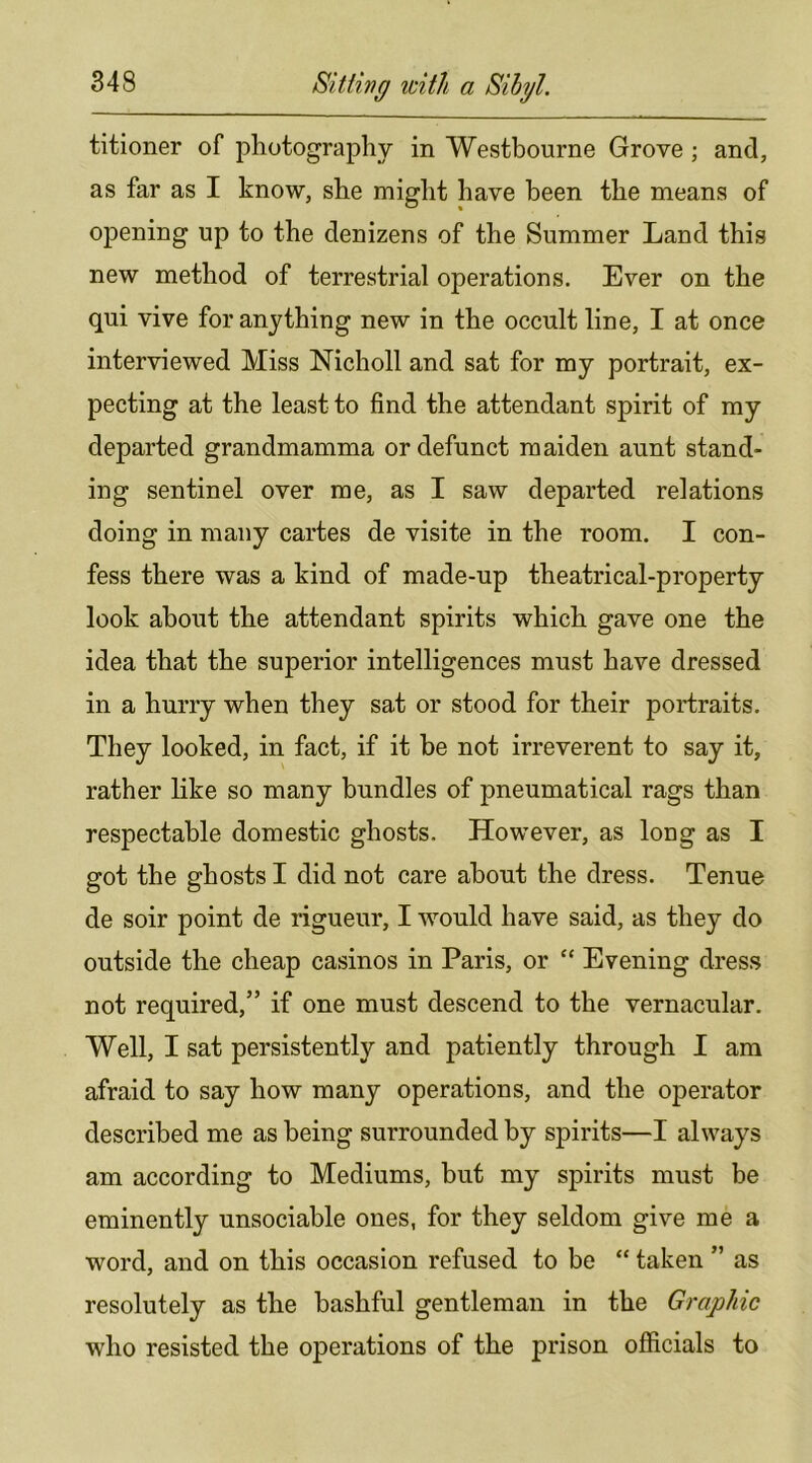 titioner of photography in Westbourne Grove ; and, as far as I know, she might have been the means of opening up to the denizens of the Summer Land this new method of terrestrial operations. Ever on the qui vive for anything new in the occult line, I at once interviewed Miss Nicholl and sat for my portrait, ex- pecting at the least to find the attendant spirit of my departed grandmamma or defunct maiden aunt stand- ing sentinel over me, as I saw departed relations doing in many cartes de visite in the room. I con- fess there was a kind of made-up theatrical-property look about the attendant spirits which gave one the idea that the superior intelligences must have dressed in a hurry when they sat or stood for their portraits. They looked, in fact, if it be not irreverent to say it, rather like so many bundles of pneumatical rags than respectable domestic ghosts. However, as long as I got the ghosts I did not care about the dress. Tenue de soir point de rigueur, I would have said, as they do outside the cheap casinos in Paris, or “ Evening dress not required,” if one must descend to the vernacular. Well, I sat persistently and patiently through I am afraid to say how many operations, and the operator described me as being surrounded by spirits—I always am according to Mediums, hut my spirits must be eminently unsociable ones, for they seldom give me a word, and on this occasion refused to be “ taken ” as resolutely as the bashful gentleman in the Graphic who resisted the operations of the prison officials to