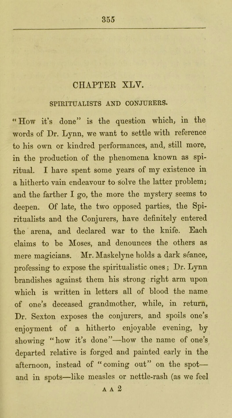 CHAPTEE XLV. SPIRITUALISTS AND CONJURERS.  How it’s done” is the question which, in the words of Dr. Lynn, we want to settle with reference to his own or kindred performances, and, still more, in the production of the phenomena known as spi- ritual. I have spent some years of my existence in a hitherto vain endeavour to solve the latter problem; and the farther I go, the more the mystery seems to deepen. Of late, the two opposed parties, the Spi- ritualists and the Conjurers, have definitely entered the arena, and declared war to the knife. Each claims to be Moses, and denounces the others as mere magicians. Mr. Maskelyne holds a dark seance, professing to expose the spiritualistic ones; Dr. Lynn brandishes against them his strong right arm upon which is written in letters all of blood the name of one’s deceased grandmother, while, in return, Dr. Sexton exposes the conjurers, and spoils one’s enjoyment of a hitherto enjoyable evening, by showing “how it’s done”—how the name of one’s departed relative is forged and painted early in the afternoon, instead of “coming out” on the spot— and in spots—like measles or nettle-rash (as we feel A A 2