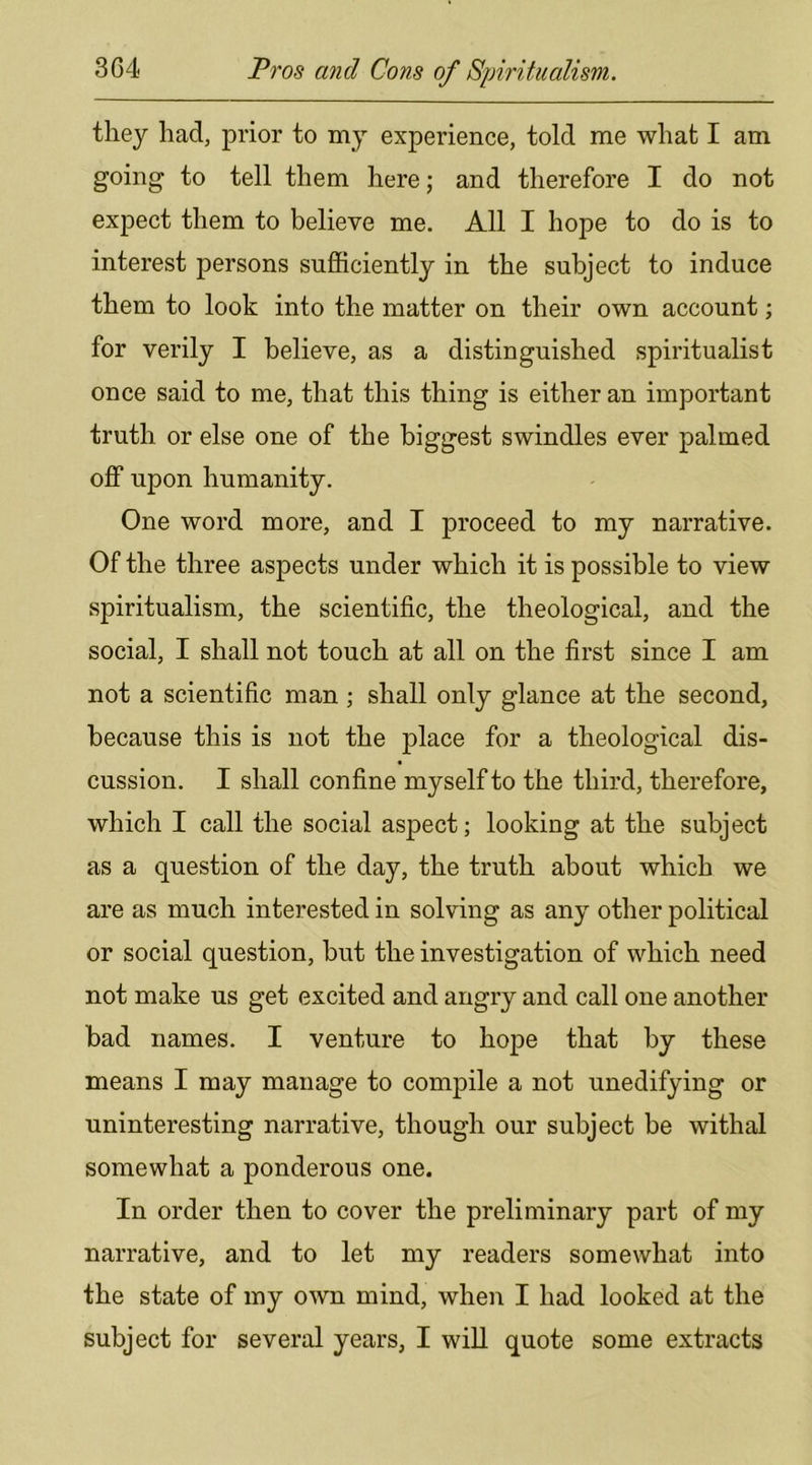 they had, prior to my experience, told me what I am going to tell them here; and therefore I do not expect them to believe me. All I hope to do is to interest persons sufficiently in the subject to induce them to look into the matter on their own account; for verily I believe, as a distinguished spiritualist once said to me, that this thing is either an important truth or else one of the biggest swindles ever palmed off upon humanity. One word more, and I proceed to my narrative. Of the three aspects under which it is possible to view spiritualism, the scientific, the theological, and the social, I shall not touch at all on the first since I am not a scientific man ; shall only glance at the second, because this is not the place for a theological dis- cussion. I shall confine myself to the third, therefore, which I call the social aspect; looking at the subject as a question of the day, the truth about which we are as much interested in solving as any other political or social question, but the investigation of which need not make us get excited and angry and call one another bad names. I venture to hope that by these means I may manage to compile a not unedifying or uninteresting narrative, though our subject be withal somewhat a ponderous one. In order then to cover the preliminary part of my narrative, and to let my readers somewhat into the state of my own mind, when I had looked at the