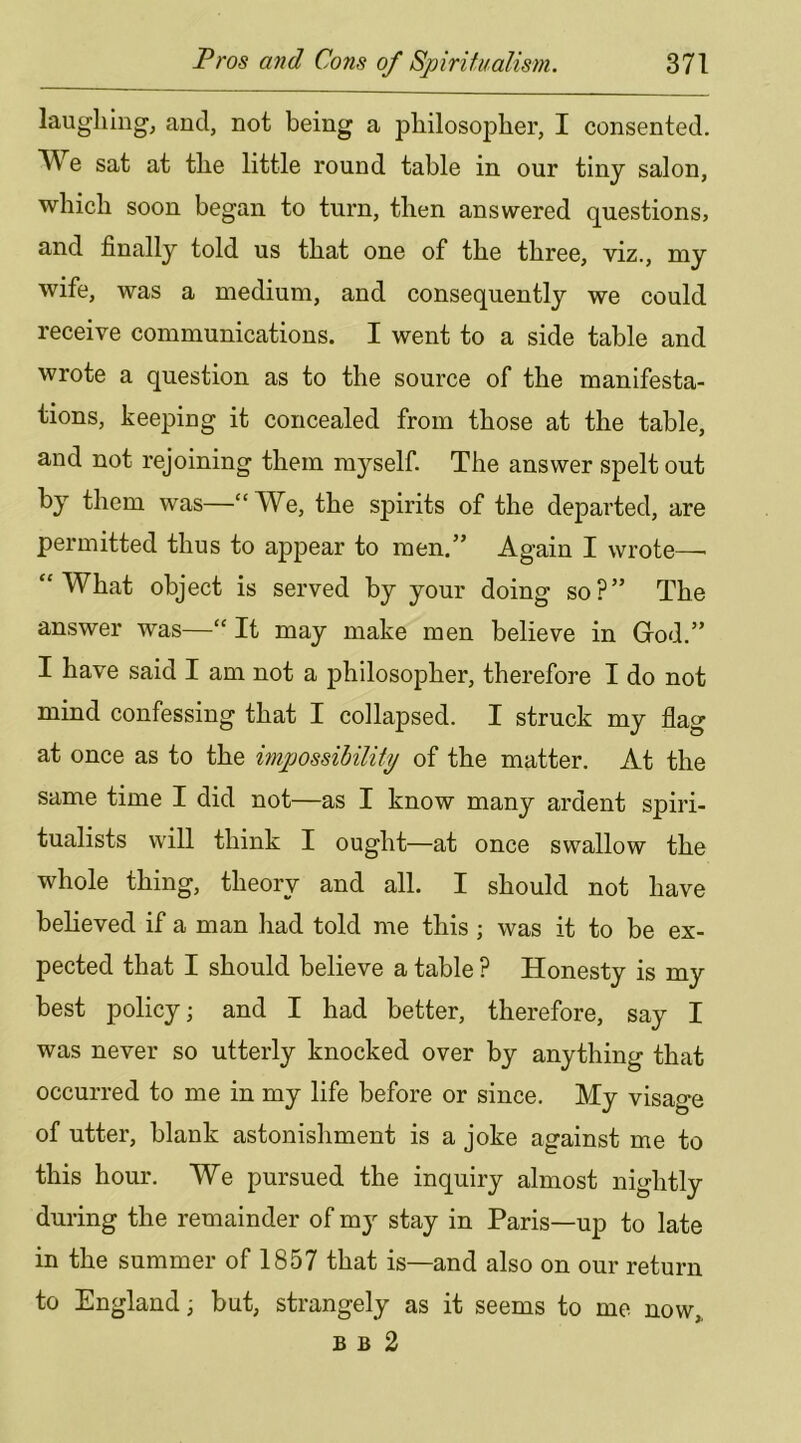 laughing, and, not being a philosopher, I consented. We sat at the little round table in our tinj salon, which soon began to turn, then answered questions, and finally told us that one of the three, viz., my wife, was a medium, and consequently we could receive communications. I went to a side table and wrote a question as to the source of the manifesta- tions, keeping it concealed from those at the table, and not rejoining them myself. The answer spelt out by them was—“We, the spirits of the departed, are permitted thus to appear to men.” Again I wrote—■ “What object is served by your doing so?” The answer was—“ It may make men believe in Grod.” I have said I am not a philosopher, therefore I do not mind confessing that I collapsed. I struck my flag at once as to the impossibility of the matter. At the same time I did not—as I know many ardent spiri- tualists will think I ought—at once swallow the whole thing, theory and all. I should not have believed if a man had told me this ; was it to be ex- pected that I should believe a table P Honesty is my best policy; and I had better, therefore, say I was never so utterly knocked over by anything that occurred to me in my life before or since. My visage of utter, blank astonishment is a joke against me to this hour. We pursued the inquiry almost nightly during the remainder of my stay in Paris—up to late in the summer of 1857 that is—and also on our return to England; but, strangely as it seems to me now,, B B 2