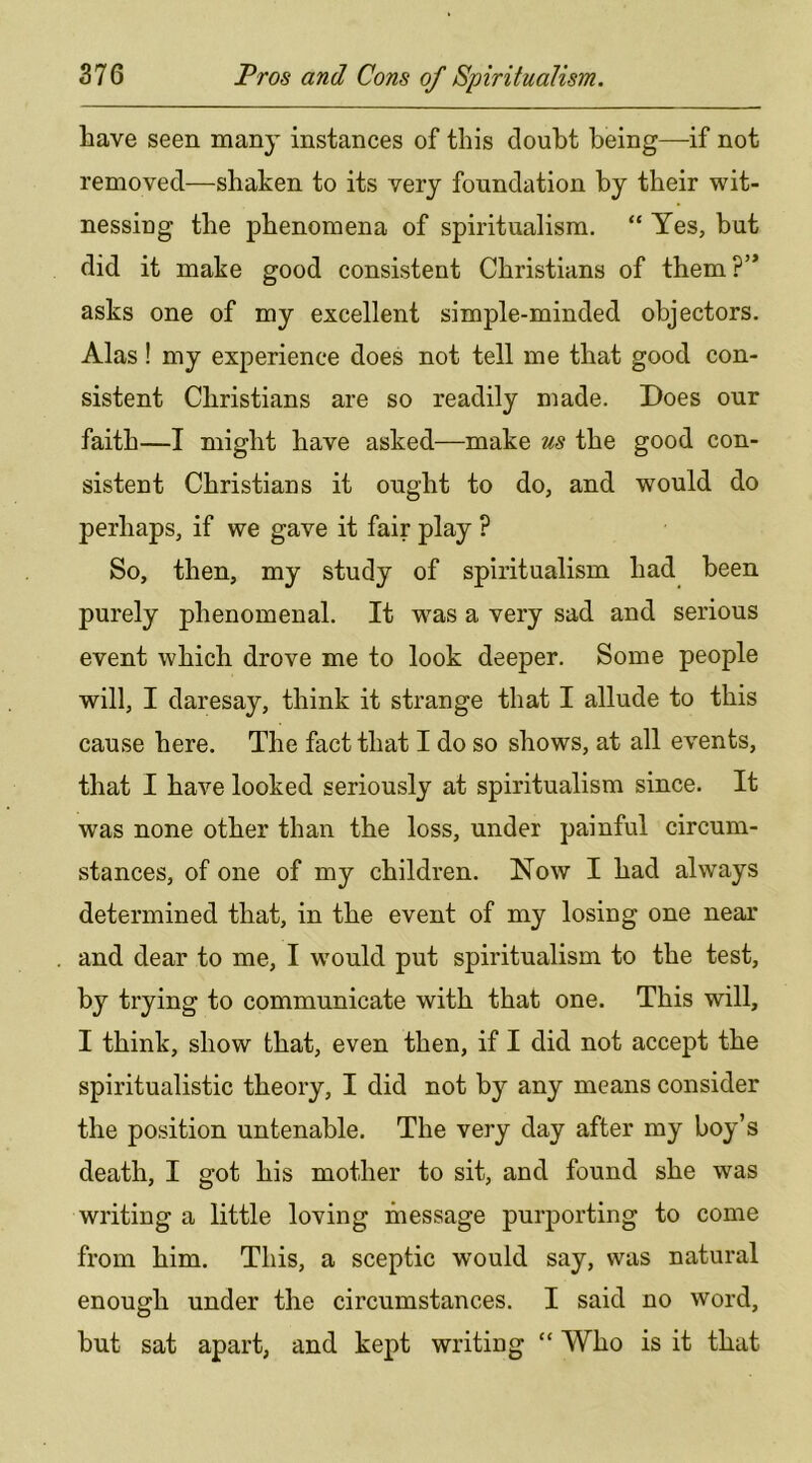 have seen many instances of this doubt being—if not removed—shaken to its very foundation by their wit- nessing the phenomena of spiritualism. “ Yes, but did it make good consistent Christians of them?’* asks one of my excellent simple-minded objectors. Alas! my experience does not tell me that good con- sistent Christians are so readily made. Does our faith—I might have asked—make us the good con- sistent Christians it ought to do, and would do perhaps, if we gave it fair play P So, then, my study of spiritualism had been purely phenomenal. It was a very sad and serious event which drove me to look deeper. Some people will, I daresay, think it strange that I allude to this cause here. The fact that I do so shows, at all events, that I have looked seriously at spiritualism since. It was none other than the loss, under painful circum- stances, of one of my children. Now I had always determined that, in the event of my losing one near and dear to me, I would put spiritualism to the test, by trying to communicate with that one. This will, I think, show that, even then, if I did not accept the spiritualistic theory, I did not by any means consider the position untenable. The very day after my boy’s death, I got his mother to sit, and found she was writing a little loving message purporting to come from him. This, a sceptic would say, was natural enough under the circumstances. I said no word, but sat apart, and kept writing “ Who is it that