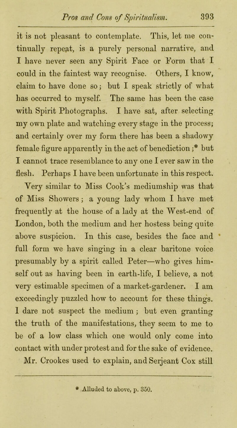 it is not pleasant to contemplate. This, let me con- tinually 1'epe.at, is a purely personal narrative, and I have never seen any Spirit Face or Form that I could in the faintest way recognise. Others, I know, claim to have done so; but I speak strictly of what has occurred to myself. The same has been the case with Spirit Photographs. I have sat, after selecting my own plate and watching every stage in the process; and certainly over my form there has been a shadowy female figure apparently in the act of benediction but I cannot trace resemblance to any one I ever saw in the flesh. Perhaps I have been unfortunate in this respect. Very similar to Miss Cook’s mediumship was that of Miss Showers ; a young lady whom I have met frequently at the house of a lady at the West-end of London, both the medium and her hostess being quite above suspicion. In this case, besides the face and full form we have singing in a clear baritone voice presumably by a spirit called Peter—who gives him- self out as having been in earth-life, I believe, a not very estimable specimen of a market-gardener. I am exceedingly puzzled how to account for these thing's. 1 dare not suspect the medium ; but even granting the truth of the manifestations, they seem to me to be of a low class which one would only come into contact with under protest and for the sake of evidence. Mr. Crookes used to explain, and Serjeant Cox still * Alluded to above, p. 350.