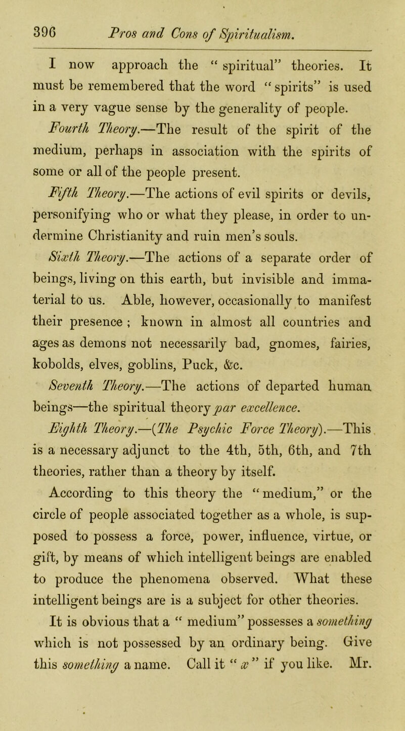 I now approacli the “ spiritual” theories. It must be remembered that the word “ spirits” is used in a very vague sense by the generality of people. Fourth Theory.—The result of the spirit of the medium, perhaps in association with the spirits of some or all of the people present. Fifth Theory.—The actions of evil spirits or devils, personifying who or what they please, in order to un- dermine Christianity and ruin men’s souls. Sixth Theory.—The actions of a separate order of beings, living on this earth, but invisible and imma- terial to us. Able, however, occasionally to manifest their presence ; known in almost all countries and ages as demons not necessarily bad, gnomes, fairies, kobolds, elves, goblins. Puck, &c. Seventh Theory.—The actions of departed human beings—the spiritual theoryjoar excellence. Eighth Theory.—{The Psychic Force Theory').—This is a necessary adjunct to the 4th, 5th, 6th, and 7th theories, rather than a theory by itself. According to this theory the “medium,” or the circle of people associated together as a whole, is sup- posed to possess a force, power, inlluence, virtue, or gift, by means of which intelligent beings are enabled to produce the phenomena observed. What these intelligent beings are is a subject for other theories. It is obvious that a “ medium” possesses a something which is not possessed by an ordinary being. Give this something a name. Call it “ x ” if you like. Mr.