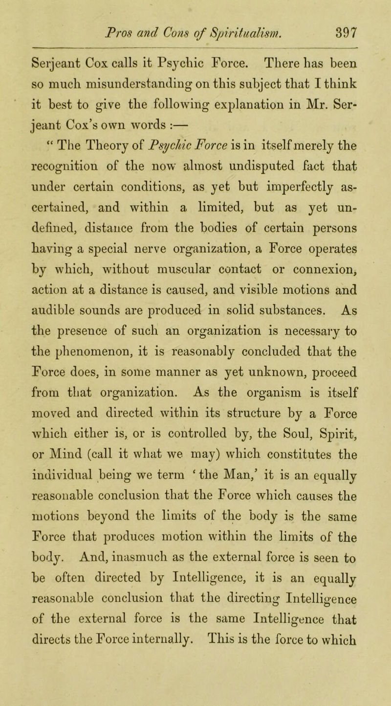 Serjeant Cox calls it Psj^cliic Force. There has been so much misunderstanding on this subject that I think it best to give the following explanation in Mr. Ser- jeant Cox’s own words :— “ The Theory of Psychic Force is in itself merely the recognition of the now almost undisputed fact that under certain conditions, as yet but imperfectly as- certained, and within a limited, but as yet un- defined, distance from the bodies of certain persons Laving a special nerve organization, a Force operates by which, without muscular contact or connexion, action at a distance is caused, and visible motions and audible sounds are produced in solid substances. As the presence of such an organization is necessary to the phenomenon, it is reasonably concluded that the Force does, in some manner as yet unknown, proceed from that organization. As the organism is itself moved and directed within its structure by a Force which either is, or is controlled by, the Soul, Spirit, or Mind (call it what we may) which constitutes the individual being we term ‘ the Man,’ it is an equally reasonable conclusion that the Force which causes the motions beyond the limits of the body is the same Force that produces motion within the limits of the body. And, inasmuch as the external force is seen to be often directed by Intelligence, it is an equally reasonable conclusion that the directing Intelligence of the external force is the same Intelligence that directs the Force internally. This is the force to which