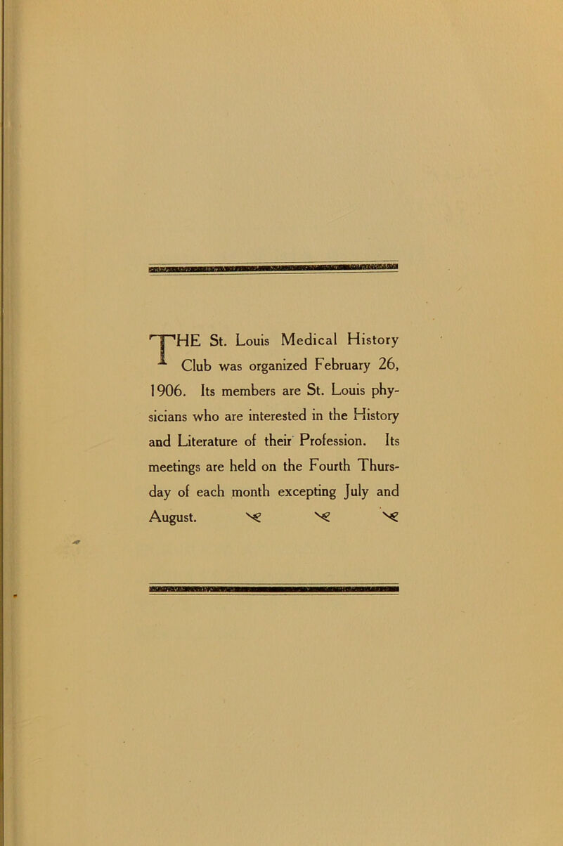 'T^HE St. Louis Medical History ^ Club was organized February 26, 1906. Its members are St. Louis phy- sicians who are interested in the History and Literature of their Profession. Its meetings are held on the Fourth Thurs- day of each month excepting July and August. ^ ^