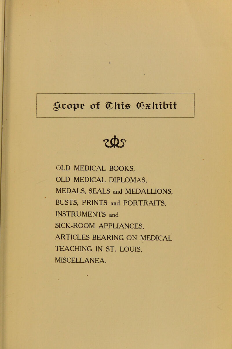 ^cops of ®hi0 ®3£;hibit OLD MEDICAL BOOKS, OLD MEDICAL DIPLOMAS, MEDALS, SEALS and MEDALLIONS, BUSTS, PRINTS and PORTRAITS, INSTRUMENTS and SICK-ROOM APPLIANCES, ARTICLES BEARING ON MEDICAL TEACHING IN ST. LOUIS, MISCELLANEA.