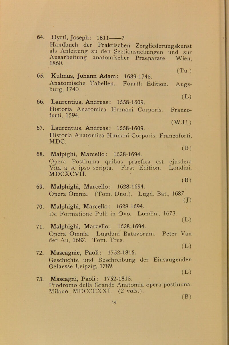 64. Hyrtl, Joseph; 1811 ? Handbuch der Praktischeri Zergliederungskunst als Anleitung zu den Sectionsuebungen und zur Ausarbeitung anatomischer Praeparate. Wien. 1860. (Tu.) 65. Kulmus, Johann Adam: 1689-1745. Anatomische Tabellen. Fourth Edition. Augs- burg, 1740. (M 66. Laurentius, Andreas: 1558-1609. Historia Anatomica Humani Corporis. Franco- furti, 1594. (W.U.) 67. Laurentius, Andreas: 1558-1609. Historia Anatomica Humani Corporis, Francoforti, MDC. 68. Malpighi, Marcello: 1628-1694. Opera Posthuma quibus praefixa est ejusdem Vita a se ipso scripta. First Edition. Londini. MDCXCVH. (B) 69. Malphighi, Marcello: 1628-1694. Opera Omnia. (Tom. Duo.). Lugd. Bat., 1687. (J) 70. Malphighi, Marcello: 1628-1694. De Formatione Pulli in Ovo. Londini, 1673. (L) 71. Malphighi, Marcello: 1628-1694. Opera Omnia. Lugduni Batavorum. Peter Van der Au, 1687. Tom. Tres. (L) 72. Mascagnie, Paoli: 1752-1815. Geschichte und Beschreibung der Einsaugenden Gefaesse Leipzig, 1789. (L) 73. Mascagni, Paoli: 1752-1815. Prodromo della Grande Anatomia opera posthuma. Milano, MDCCCXXT. (2 vols.). (B)