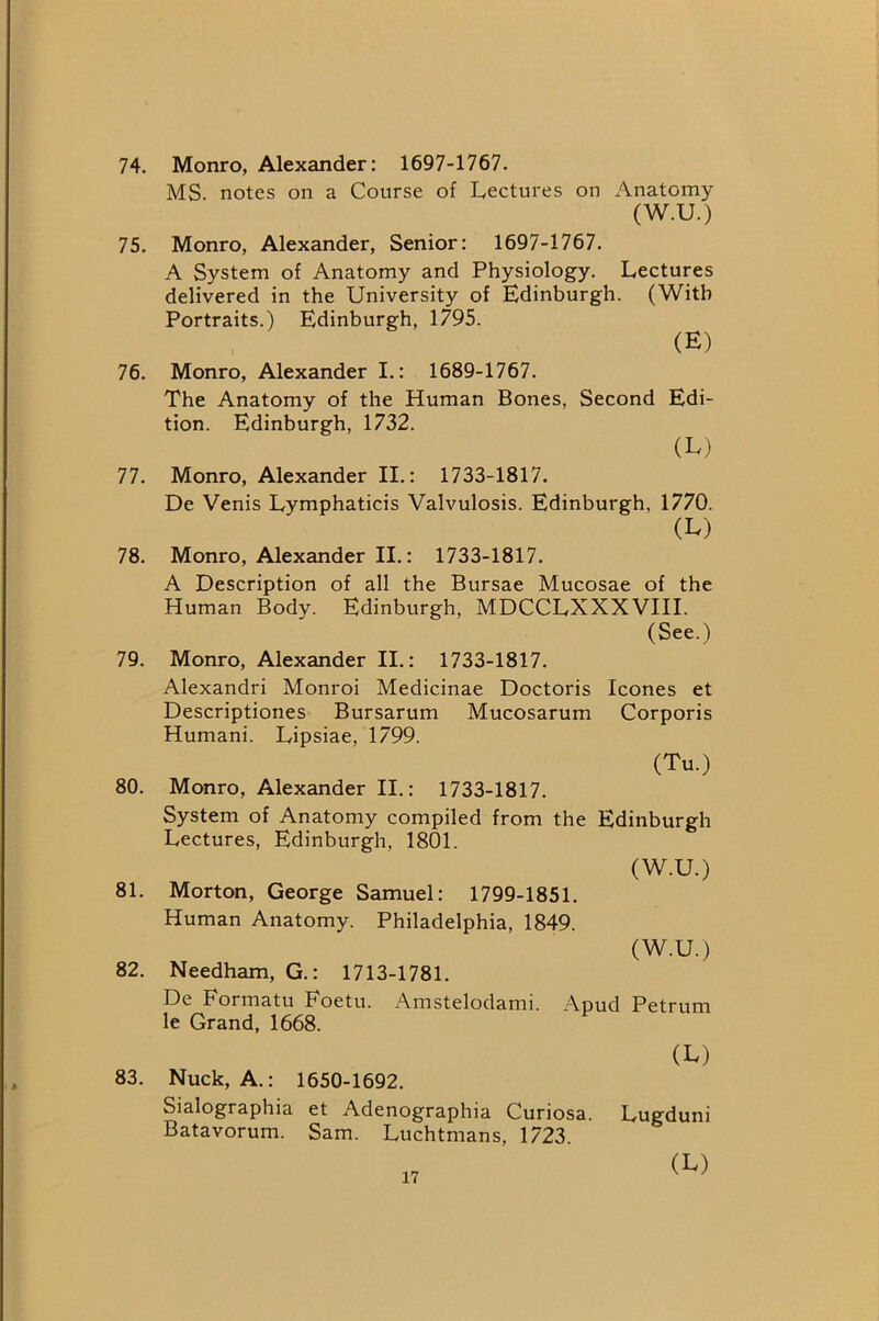 74. Monro, Alexander: 1697-1767. MS. notes on a Course of Lectures on Anatomy (W.U.) 75. Monro, Alexander, Senior: 1697-1767. A System of Anatomy and Physiology. Lectures delivered in the University of Edinburgh. (With Portraits.) Edinburgh, 1795. (E) 76. Monro, Alexander I.: 1689-1767. The Anatomy of the Human Bones, Second Edi- tion. Edinburgh, 1732. (L) 77. Monro, Alexander II.: 1733-1817. De Venis Lymphaticis Valvulosis. Edinburgh, 1770. (L) 78. Monro, Alexander II.: 1733-1817. A Description of all the Bursae Mucosae of the Human Body. Edinburgh, MDCCLXXXVIII. (See.) 79. Monro, Alexander II.: 1733-1817. Alexandri Monroi Medicinae Doctoris leones et Descriptiones- Bursarum Mucosarum Corporis Humani. Lipsiae, 1799. (Tu.) 80. Monro, Alexander II.: 1733-1817. System of Anatomy compiled from the Edinburgh Lectures, Edinburgh, 1801. (W.U.) 81. Morton, George Samuel: 1799-1851. Human Anatomy. Philadelphia, 1849. (W.U.) 82. Needham, G.: 1713-1781. De Formatu Foetu. Amstelodami. Apud Petrum le Grand, 1668. (L) 83. Nuck, A.: 1650-1692. Sialographia et Adenographia Curiosa. Lugduni Batavorum. Sam. Luchtmans, 1723. (Iv)