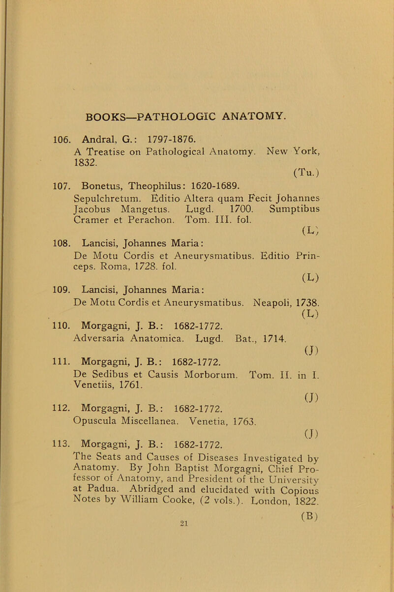 BOOKS—PATHOLOGIC ANATOMY. 106. Andral, G.: 1797-1876. A Treatise on Pathological Anatomy. New York, 1832. (Tu.) 107. Bonetus, Theophilus: 1620-1689. Sepulchretum. Editio Altera quam Fecit Johannes Jacobus Mangetus. Lugd. 1700. Sumptibus Cramer et Perachon. Tom. III. fol. (L) 108. Lancisi, Johannes Maria: De Motu Cordis et Aneurysmatibus. Editio Prin- ceps. Roma, 1728. fol. (L) 109. Lancisi, Johannes Maria: De Motu Cordis et Aneurysmatibus. Neapoli, 1738. (L) 110. Morgagni, J. B.: 1682-1772. Adversaria Anatomica. Lugd. Bat., 1714. (J) 111. Morgagni, J. B.: 1682-1772. De Sedibus et Causis Morborum. Tom. II. in I. Venetiis, 1761. (J) 112. Morgagni, J. B.: 1682-1772. Opuscula Miscellanea. Venetia, 1763. (J) 113. Morgagni, J. B.: 1682-1772. The Seats and Causes of Diseases Investigated by Anatomy. By John Baptist Morgagni, Chief Pro- fessor of Anatomy, and President of the University at Padua. Abridged and elucidated with Copious Notes by William Cooke, (2 vols.). London, 1822. (B)