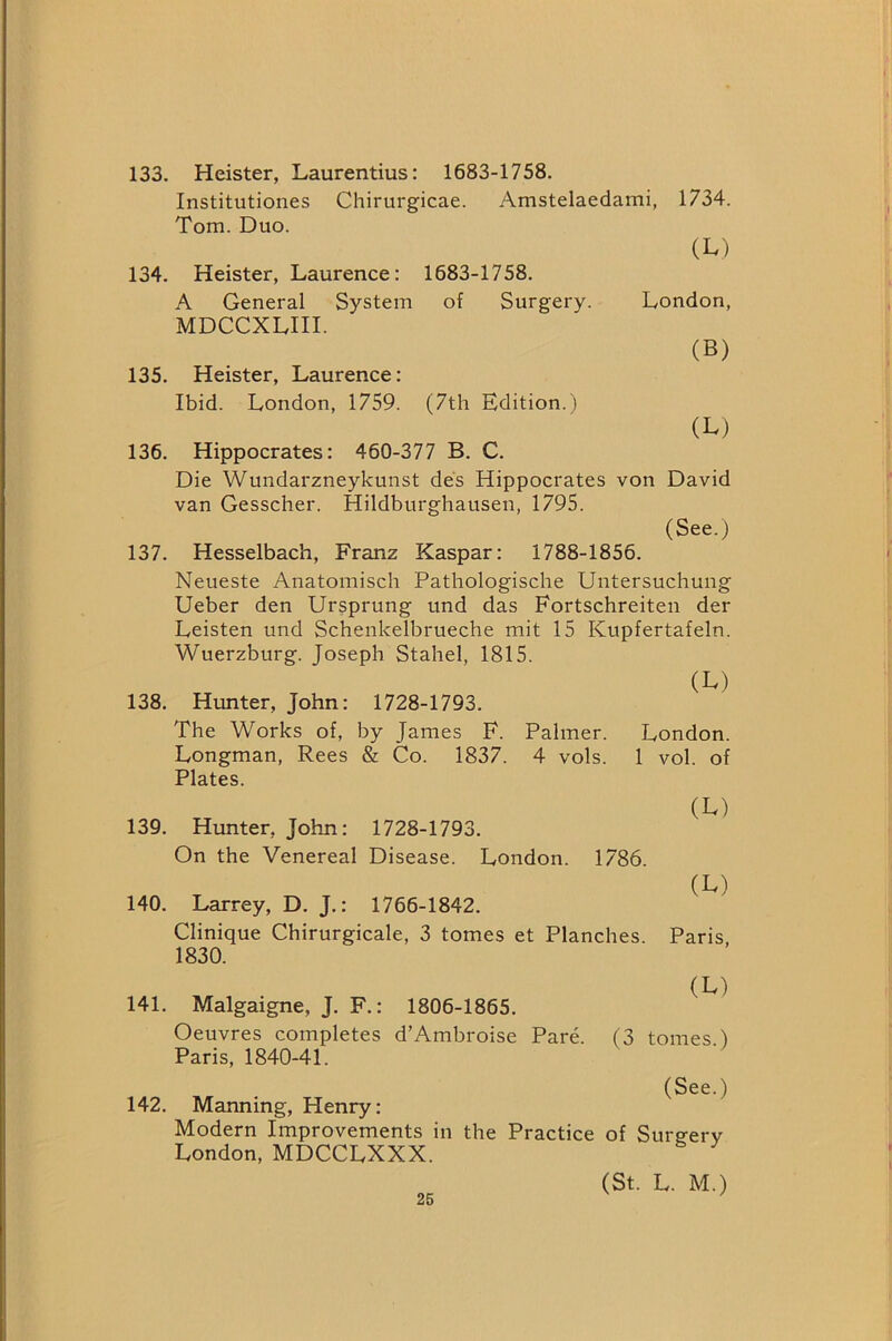 133. Heister, Laurentius: 1683-1758. Institutiones Chirurgicae. Amstelaedami, 1734. Tom. Duo. (L) 134. Heister, Laurence: 1683-1758. A General System of Surgery. London, MDCCXLIII. (B) 135. Heister, Laurence: Ibid. London, 1759. (7th Edition.) (L) 136. Hippocrates: 460-377 B. C. Die Wundarzneykunst des Hippocrates von David van Gesscher. Hildburghausen, 1795. (See.) 137. Hesselbach, Franz Kaspar: 1788-1856. Neueste Anatomiscli Pathologische Untersuchung Ueber den Ursprung und das Fortschreiten der Leisten und Schenkelbrueche mit 15 Kupfertafeln. Wuerzburg. Joseph Stahel, 1815. (L) 138. Hunter, John: 1728-1793. The Works of, by James F. Palmer. London. Longman, Rees & Co. 1837. 4 vols. 1 vol. of Plates. 139. Hunter, John: 1728-1793. On the Venereal Disease. London. 1786. 140. Larrey, D. J.: 1766-1842. Clinique Chirurgicale, 3 tomes et Planches. 1830. (M (L) Paris, 141. Malgaigne, J. F.: 1806-1865. Oeuvres completes d’Ambroise Pare. (3 tomes.) Paris, 1840-41. (See.) 142. Manning, Henry: Modern Improvements in the Practice of Surg-erv London, MDCCLXXX. (St. L. M.)