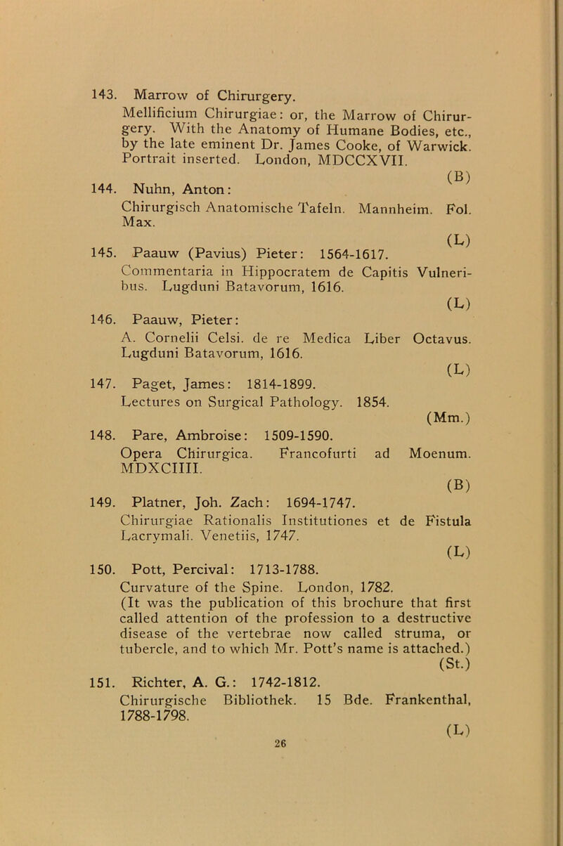 143. Marrow of Chirurgery. Mellificium Chirurgiae: or, the Marrow of Chirur- gery. With the Anatomy of Humane Bodies, etc., by the late eminent Dr. James Cooke, of Warwick. Portrait inserted. London, MDCCXVII. (B) 144. Nuhn, Anton: Chirurgisch Anatomische Tafeln. Mannheim. Fol. Max. (L) 145. Paauw (Pavius) Pieter: 1564-1617. Commentaria in Hippocratem de Capitis Vulneri- bus. Lugduni Batavorum, 1616. (L) 146. Paauw, Pieter: A. Cornelii Celsi. de re Medica Liber Octavus. Lugduni Batavorum, 1616. (L) 147. Paget, James: 1814-1899. Lectures on Surgical Pathology. 1854. (Mm.) 148. Pare, Ambroise: 1509-1590. Opera Chirurgica. Francofurti ad Moenum. MDXCIIII. (B) 149. Platner, Job. Zach: 1694-1747. Chirurgiae Rationalis Institutiones et de Fistula Lacrymali. Venetiis, 1747. (L) 150. Pott, Percival: 1713-1788. Curvature of the Spine. London, 1782. (It was the publication of this brochure that first called attention of the profession to a destructive disease of the vertebrae now called struma, or tubercle, and to which Mr. Pott’s name is attached.) (St.) 151. Richter, A. G.: 1742-1812. Chirurgische Bibliothek. 15 Bde. Frankenthal, 1788-1798. (L)
