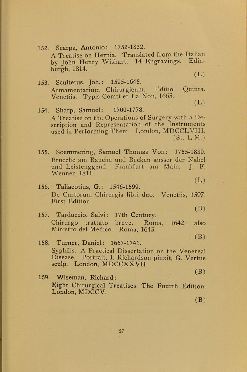 152. Scarpa, Antonio: 1752-1832. A Treatise on Hernia. Translated from the Italian by John Henry Wishart. 14 Engravings. Edin- burgh, 1814. (L) 153. Scultetus, Joh.: 1595-1645. Armamentarium Chirurgicum. Editio Quinta. Venetiis. Typis Comti et La Non, 1665. (L) 154. Sharp, Samuel: 1700-1778. A Treatise on the Operations of Surgery with a De- scription and Representation of the Instruments used in Performing Them. London, MDCCLVIII. (St. L.M. ) 155. Soemmering, Samuel Thomas Von: 1755-1830. Brueche am Bauche und Becken ausser der Nabel und Leistenggend. Frankfurt am Main. J. F. Wenner, 1811. (L) 156. Taliacotius, G.: 1546-1599. De Curtorum Chirurgia libri duo. Venetiis, 1597. First Edition. (S) 157. Tarduccio, Salvi: 17th Century. Chirurgo trattato breve. Roma, 1642; also Ministro del Medico. Roma, 1643. (B) 158. Turner, Daniel: 1667-1741. Syphilis. A Practical Dissertation on the Venereal Disease. Portrait, I. Richardson pinxit, G. Vertue sculp. London, MDCCXXVII. (B) 159. Wiseman, Richard: Eight Chirurgical Treatises. The Fourth Edition. London, MDCCV. (B)