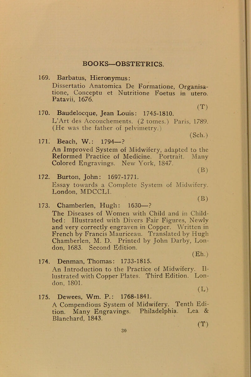 BOOKS—OBSTETRICS. 169. Barbatus, Hieronymus: Dissertatio Anatomica De Formatione, Organisa- tione, Conceptu et Nutritione Foetus in utero. Patavii, 1676. (T) 170. Baudelocque, Jean Louis: 1745-1810. L’Art des Accouchements. (2 tomes.) Paris, 1789. (He was the father of pelvimetry.) (Sch.) 171. Beach, W.: 1794—? An Improved System of Midwifery, adapted to the Reformed Practice of Medicine. Portrait. Many Colored Engravings. New York, 1847. (B) 172. Burton, John: 1697-1771. Essay towards a Complete System of Midwifery. London, MDCCLI. (B) 173. Chamberlen, Hugh: 1630—? The Diseases of Women with Child and in Child- bed: Illustrated with Divers Fair Figures, Newly and very correctly engraven in Copper. Written in French by Francis Mauriceau. Translated by Hugh Chamberlen, M. D. Printed by John Darby, Lon- don, 1683. Second Edition. (Eh.) 174. Denman, Thomas: 1733-1815. An Introduction to the Practice of Midwifery. Il- lustrated with Copper Plates. Third Edition. Lon- don, 1801. (B) 175. Dewees, Wm. P.: 1768-1841. A Compendious System of Midwifery. Tenth Edi- tion. Many Engravings. Philadelphia. Lea & Blanchard, 1843. (T)