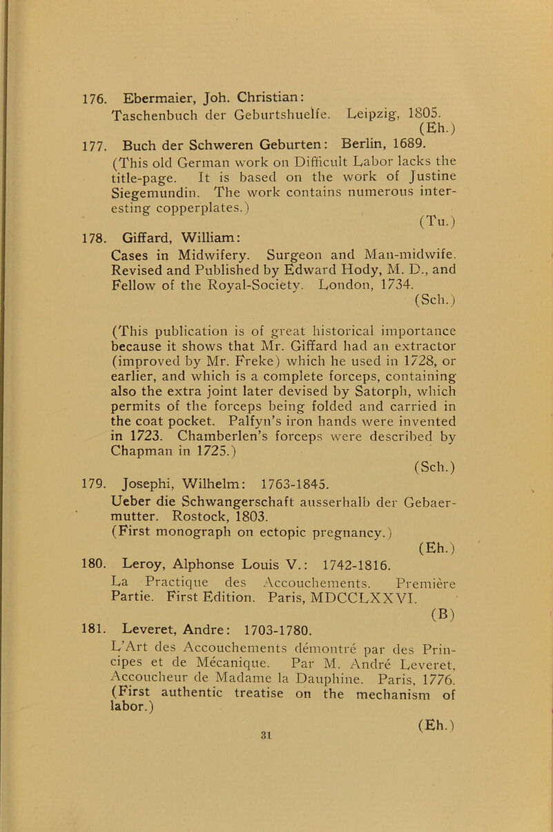 176. Ebermaier, Job, Christian: Taschenbuch der Geburtshuelfe. Leipzig, 1805. (Eh.) 177. Buch der Schweren Geburten: Berlin, 1689. (This old German work on Difiicult Labor lacks the title-page. It is based on the work of Justine Siegemundin. The work contains numerous inter- esting copperplates.) (Tu.) 178. Giffard, William: Cases in Midwifery. Surgeon and Man-midwife. Revised and Published by Edward Hody, M. D., and Fellow of the Royal-Society. London, 1734. (Sch.) (This publication is of great historical importance because it shows that Mr. Giffard had an extractor (improved by Mr. Freke) which he used in 1728, or earlier, and which is a complete forceps, containing also the extra joint later devised by Satorph, which permits of the forceps being folded and carried in the coat pocket. Palfyn’s iron hands were invented in 1723. Chamberlen’s forceps were described by Chapman in 1725.) (Sch.) 179. Joseph!, V/ilhelm: 1763-1845. Ueber die Schwangerschaft ausserhalb der Gebaer- mutter. Rostock, 1803. (First monograph on ectopic pregnancy.) (Eh.) 180. Leroy, Alphonse Louis V.: 1742-1816. La Practique des Accouchements. Premiere Partie. First Edition. Paris, MDCCLXXVI (B) 181. Leveret, Andre: 1703-1780. L’Art des Accouchements demontre par des Prin- cipes et de Mecanique. Par M. Andre Leveret. Acpucheur de Madame la Dauphine. Paris. 1776. (First authentic treatise on the mechanism of labor.) (Eh.)