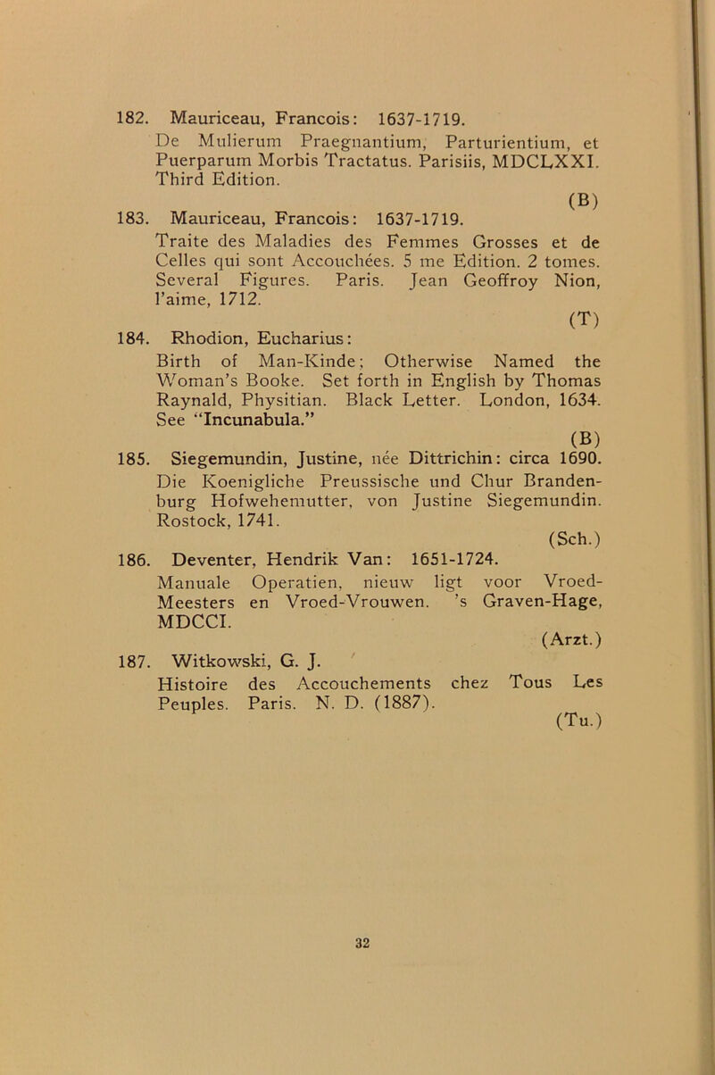 182. Mauriceau, Francois: 1637-1719. De Mnlierum Praegnantium, Parturientium, et Puerparum Morbis Tractatus. Parisiis, MDCLXXI. Third Edition. (B) 183. Mauriceau, Francois: 1637-1719. Traite des Maladies des Femmes Grosses et de Celles qui sont Accouchees. 5 me Edition. 2 tomes. Several Figures. Paris. Jean Geoffroy Nion, I’aime, 1712. (T) 184. Rhodion, Eucharius: Birth of Man-Kinde; Otherwise Named the Woman’s Booke. Set forth in English by Thomas Raynald, Physitian. Black Letter. London, 1634. See “Incunabula.” (B) 185. Siegemundin, Justme, nee Dittrichin: circa 1690. Die Koenigliche Preussische und Chur Branden- burg Hofwehemutter, von Justine Siegemundin. Rostock, 1741. (Sch.) 186. Deventer, Hendrik Van: 1651-1724. Manuale Operatien, nieuw ligt voor Vroed- Meesters en Vroed-Vrouwen. ’s Graven-Hage, MDCCI. (Arzt.) 187. Witkowski, G. J. Histoire des Accouchements chez Tous Les Peuples. Paris. N. D. (1887). (Tu.)