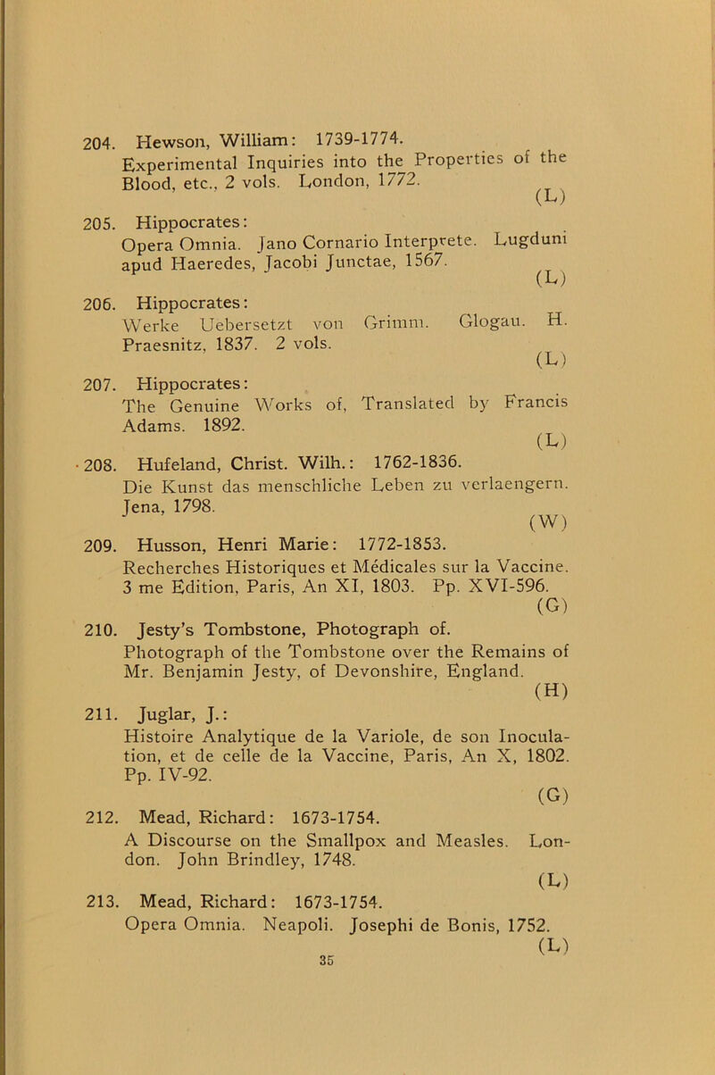 204. Hewson, William: 1739-1774. Experimental Inquiries into the Properties of the Blood, etc., 2 vols. London, 1772. (L') 205. Hippocrates: Opera Omnia. Jano Cornario Interprete. Lugduni apud Haeredes, Jacobi Junctae, 1567. (L) 206. Hippocrates: Werke Uebersetzt von Grimm. Glogau. H. Praesnitz, 1837. 2 vols. (L) 207. Hippocrates: The Genuine Works of, Translated by Francis Adams. 1892. (L) •208. Hufeland, Christ. Wilh.: 1762-1836. Die Kunst das menschliche Leben zu verlaengern. Jena, 1798. (W) 209. Husson, Henri Marie: 1772-1853. Recherches Historiques et Medicales sur la Vaccine. 3 me Edition, Paris, An XI, 1803. Pp. XVI-596. (G) 210. Jesty’s Tombstone, Photograph of. Photograph of the Tombstone over the Remains of Mr. Benjamin Jesty, of Devonshire, England. (H) 211. Juglar, J.: Histoire Analytique de la Variole, de son Inocula- tion, et de celle de la Vaccine, Paris, An X, 1802. Pp. IV-92. (G) 212. Mead, Richard: 1673-1754. A Discourse on the Smallpox and Measles. Lon- don. John Brindley, 1748. (L) 213. Mead, Richard: 1673-1754. Opera Omnia. Neapoli. Josephi de Bonis, 1752. (L)