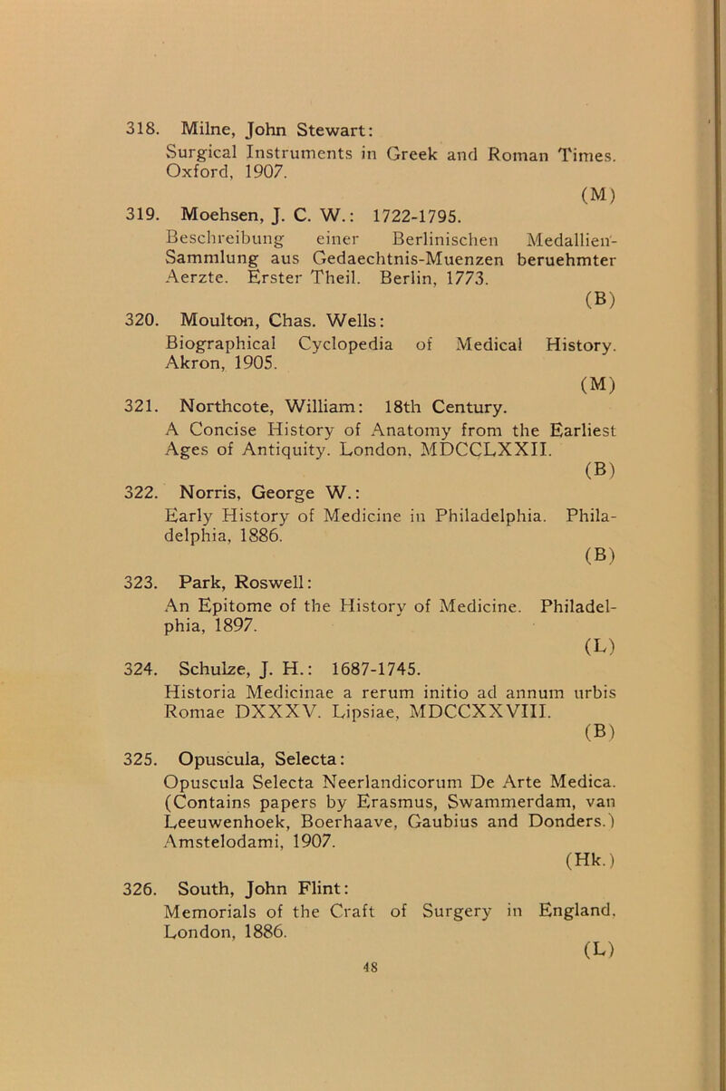 318. Milne, John Stewart: Surgical Instruments in Greek and Roman Times. Oxford, 1907. (M) 319. Moehsen, J. C. W.: 1722-1795. Beschreibung einer Berlinischen Medallien- Sammlung aus Gedaechtnis-Muenzen beruehmter Aerzte. Erster Theil. Berlin, 1773. (B) 320. Moulton, Chas. Wells: Biographical Cyclopedia of Medical History. Akron, 1905. (M) 321. Northcote, William: 18th Century. A Concise History of Anatomy from the Earliest Ages of Antiquity. London, MDCCLXXII. (B) 322. Norris, George W.: Early History of Medicine in Philadelphia. Phila- delphia, 1886. (B) 323. Park, Roswell: .An Epitome of the History of Medicine. Philadel- phia, 1897. (L) 324. Schulze, J. H.: 1687-1745. Historia Medicinae a rerum initio ad annum urbis Romae DXXXV. Lipsiae. MDCCXXVIII. (B) 325. Opuscuia, Selecta: Opuscula Selecta Neerlandicorum De Arte Medica. (Contains papers by Erasmus, Swammerdam, van Leeuwenhoek, Boerhaave, Gaubius and Bonders.) Amstelodami, 1907. (Hk.) 326. South, John Flint: Memorials of the Craft of Surgery in England. London, 1886. (L)