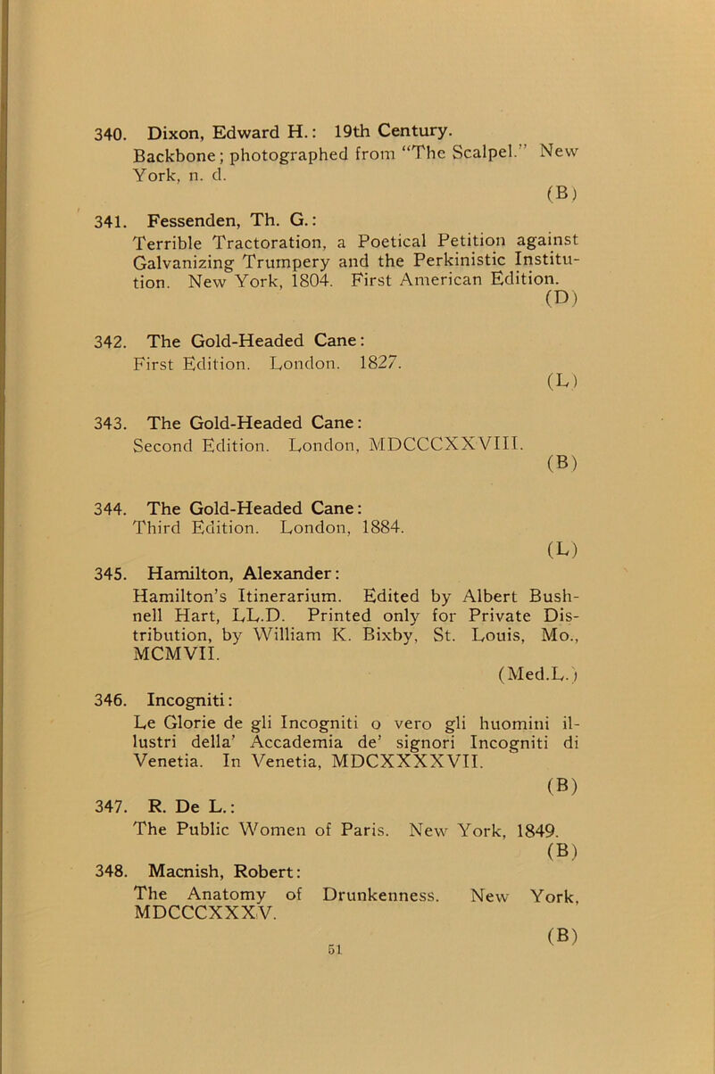 340. Dixon, Edward H.: 19th Century. Backbone; photographed from “The Scalpel.” New York, n. d. (B) 341. Fessenden, Th. G.: Terrible Tractoration, a Poetical Petition against Galvanizing Trumpery and the Perkinistic Iristitu- tion. New York. 1804. First American Edition. (D) 342. The Gold-Headed Cane: First Edition. London. 1827. (L) 343. The Gold-Headed Cane: Second Edition. London, MDCCCXXVIII. (B) 344. The Gold-Headed Cane: Third Edition. London, 1884. (L) 345. Hamilton, Alexander: Hamilton’s Itinerarium. Edited by Albert Bush- nell Hart, LL.D. Printed only for Private Dis- tribution, by William K. Bixby, St. Louis, Mo., MCMVII. (Med.L.) 346. Incogniti: Le Glorie de gli Incogniti o vero gli huomini il- lustri della’ Accademia de’ signori Incogniti di Venetia. In Venetia, MDCXXXXVII. (B) 347. R. De L.: The Public Women of Paris. New York, 1849. (B) 348. Macnish, Robert: The Anatomy of Drunkenness. New York, MDCCCXXXV. (B)