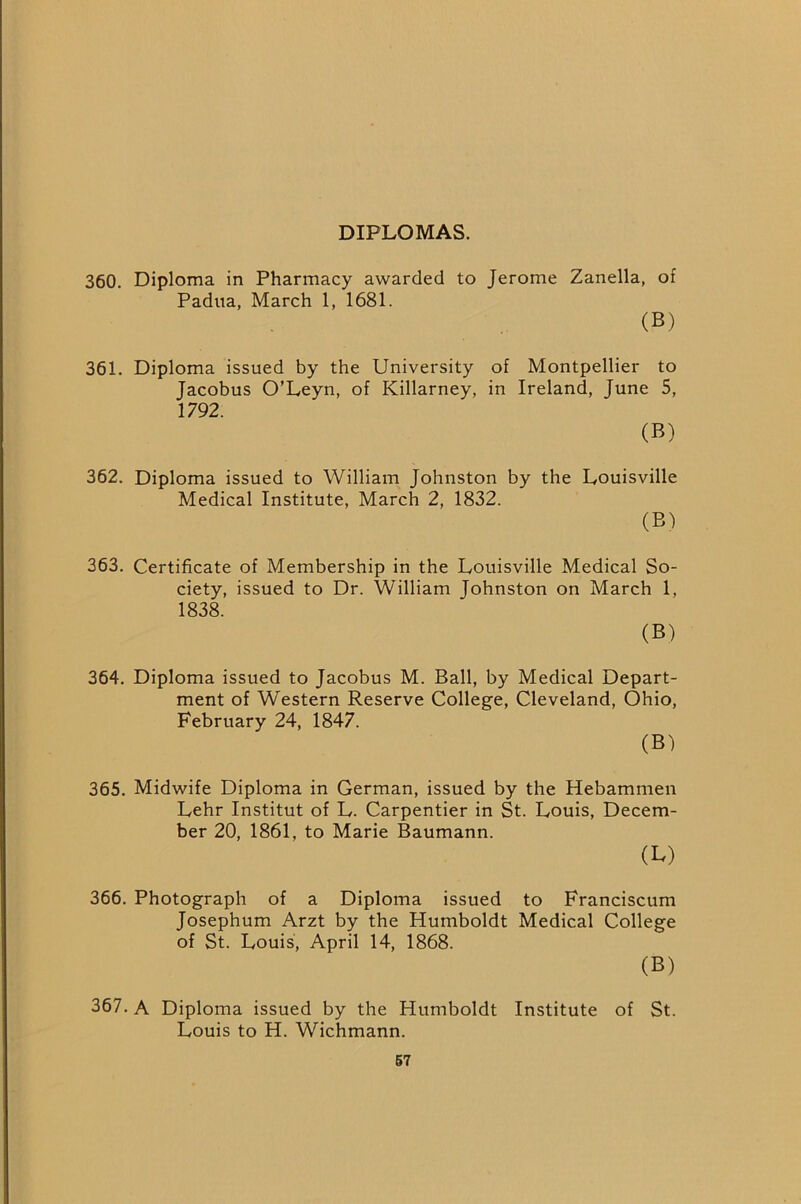 DIPLOMAS. 360. Diploma in Pharmacy awarded to Jerome Zanella, of Padua, March 1, 1681. (B) 361. Diploma issued by the University of Montpellier to Jacobus O’Leyn, of Killarney, in Ireland, June 5, 1792. (B) 362. Diploma issued to William Johnston by the Louisville Medical Institute, March 2, 1832. (B) 363. Certificate of Membership in the Louisville Medical So- ciety, issued to Dr. William Johnston on March 1, 1838. (B) 364. Diploma issued to Jacobus M. Ball, by Medical Depart- ment of Western Reserve College, Cleveland, Ohio, February 24, 1847. (B) 365. Midwife Diploma in German, issued by the Hebammen Lehr Institut of L. Carpentier in St. Louis, Decem- ber 20, 1861, to Marie Baumann. (L) 366. Photograph of a Diploma issued to Franciscum Josephum Arzt by the Humboldt Medical College of St. Louis, April 14, 1868. (B) 367. A Diploma issued by the Humboldt Institute of St. Louis to H. Wichmann. 67