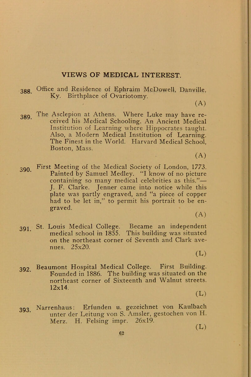 VIEWS OF MEDICAL INTEREST. 388. 389. 390. 391. 392. 393. Office and Residence of Ephraim McDowell, Danville, Ky. Birthplace of Ovariotomy. (A) The Asclepion at Athens. Where Luke may have re- ceived his Medical Schooling. An Ancient Medical Institution of Learning where Hippocrates taught. Also, a Modern Medical Institution of Learning. The Finest in the World. Harvard Medical School, Boston, Mass. (A) First Meeting of the Medical Society of London, 1773. Painted by Samuel Medley. “1 know of no picture containing so many medical celebrities as this.”— J. F. Clarke. Jenner came into notice while this plate was partly engraved, and “a piece of copper had to be let in,” to permit his portrait to be en- graved. (A) St. Louis Medical College. Became an independent medical school in 1855. This building was situated on the northeast corner of Seventh and Clark ave- nues. 25x20. (M Beaumont Hospital Medical College. First Building. Founded in 1886. The building was situated on the northeast corner of Sixteenth and Walnut streets. 12x14. (L) Narrenhaus: Erfunden u. gezeichnet von Kaulbach unter der Leitung von S. Amsler, gestochen von H. Merz. H. Felsing impr. 26x19.