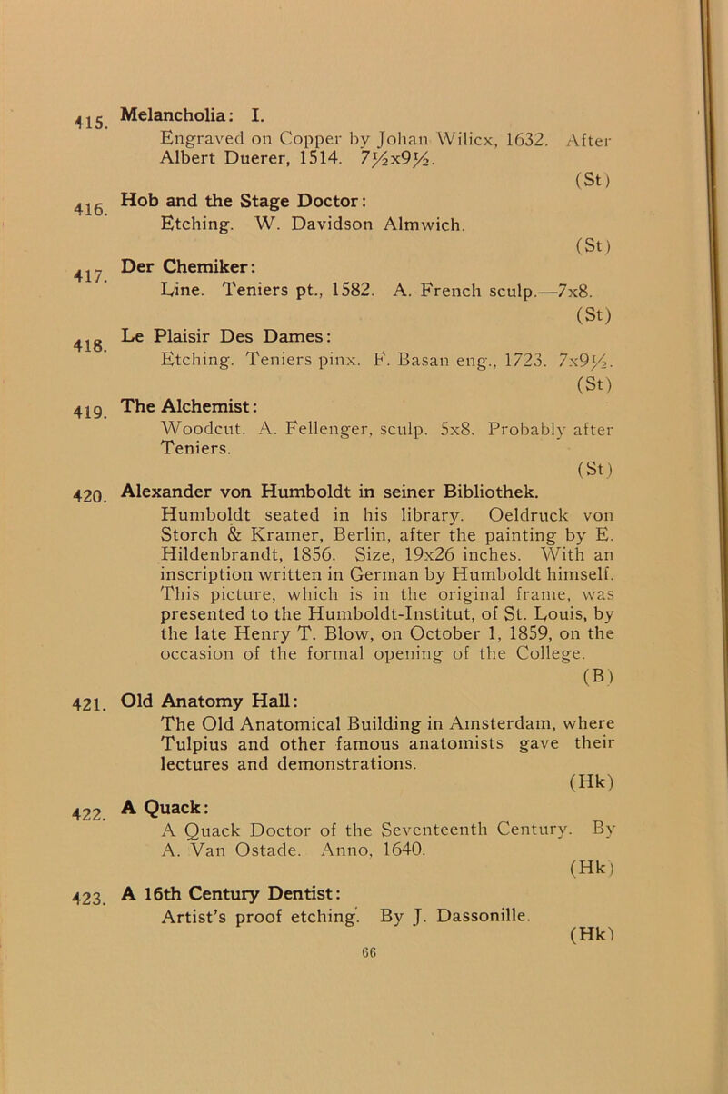 415. 416. 417. 418. 419. 420. 421. 422. 423. Melancholia; I. Engraved on Copper by Johan VVilicx, 1632. After Albert Duerer, 1514. 7j4x9j4. (St) Hob and the Stage Doctor: Etching. W. Davidson Almwich. (St) Der Chemiker: Eine. Teniers pt., 1582. A. French sculp.—7x8. (St) Le Plaisir Des Dames: Etching. Teniers pinx. F. Basan eng., 1723. 7x9)A. (St) The Alchemist: Woodcut. A. Fellenger, sculp. 5x8. Probably after Teniers. (St) Alexander von Humboldt in seiner Bibliothek. Humboldt seated in his library. Oeldruck von Storch & Kramer, Berlin, after the painting by E. Hildenbrandt, 1856. Size, 19x26 inches. With an inscription written in German by Humboldt himself. This picture, which is in the original frame, was presented to the Humboldt-Institut, of St. Louis, by the late Henry T. Blow, on October 1, 1859, on the occasion of the formal opening of the College. (B) Old Anatomy Hall: The Old Anatomical Building in Amsterdam, where Tulpius and other famous anatomists gave their lectures and demonstrations. (Hk) A Quack: A Quack Doctor of the Seventeenth Century. By A. Van Ostade. Anno, 1640. (Hk) A 16th Century Dentist: Artist’s proof etching. By T. Dassonille. (Hk)