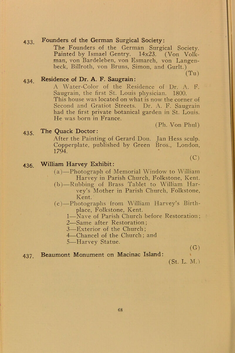 433. 434. 435. 436. 437. Founders of the German Surgical Society: The Founders of the German Surgical Society. Painted by Ismael Gentry. 14x23. (Von Volk- man, von Bardeleben, von Esmarch, von Langen- beck, Billroth, von Bruns, Simon, and Gurlt.) (Tu) Residence of Dr. A. F. Saugrain: A Water-Color of the Residence of Dr. A. F. Saugrain, the first St. Louis physician. 1800. This house was located on what is now the corner of Second and Gratiot Streets. Dr. A. F. Saugrain had the first private botanical garden in St. Louis. He was born in France. (Ph. Von Phul) The Quack Doctor: After the Painting of Gerard Don. Jan Hess sculp. Copperplate, published bv Green Bros., London, 1794. (C) William Harvey Exhibit: (a) —Photograph of Memorial Window to William Harvey in Parish Church, Folkstone, Kent. (b) —Rubbing of Brass Tablet to William Har- vey’s Mother in Parish Church, Folkstone, Kent. (c) —Photographs from William Harvey’s Birth- place, Folkstone, Kent. 1— Nave of Parish Church before Restoration; 2— Same after Restoration; 3— Exterior of the Church; 4— Chancel of the Church; and 5— Harvey Statue. (G) Beaumont Monument on Macinac Island: » (St. L. M. )
