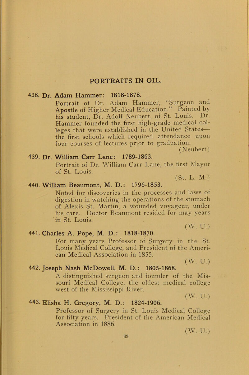 PORTRAITS IN OIL. 438. Dr. Adam Hammer: 1818-1878. Portrait of Dr. Adam Hammer, “Surgeon and Apostle of Higher Medical Education.” Painted by his student, Dr. Adolf Neubert, of St. Louis. Dr. Hammer founded the first high-grade medical col- leges that were established in the United States— the first schools which required attendance upon four courses of lectures prior to graduation. (Neubert) 439. Dr. William Carr Lane: 1789-1863. Portrait of Dr. William Carr Lane, the first Mayor of St. Louis. (St. L. M.) 440. William Beaumont, M. D.: 1796-1853. Noted for discoveries in the processes and laws of digestion in watching the operations of the stomach of Alexis St. Martin, a wounded voyageur, under his care. Doctor Beaumont resided for may years in St. Louis. (W. U.) 441. Charles A. Pope, M. D.: 1818-1870. For many years Professor of Surgery in the St. Louis Medical College, and President of the Ameri- can Medical Association in 1855. (W. U.) 442. Joseph Nash McDowell, M. D.: 1805-1868. A distinguished surgeon and founder of the Mis- souri Medical College, the oldest medical college west of the Mississippi River. (W. U.) 443. Elisha H. Gregory, M. D.: 1824-1906. Professor of Surgery in St. Louis Medical College for fifty years. President of the American Medical Association in 1886. (W. U.)