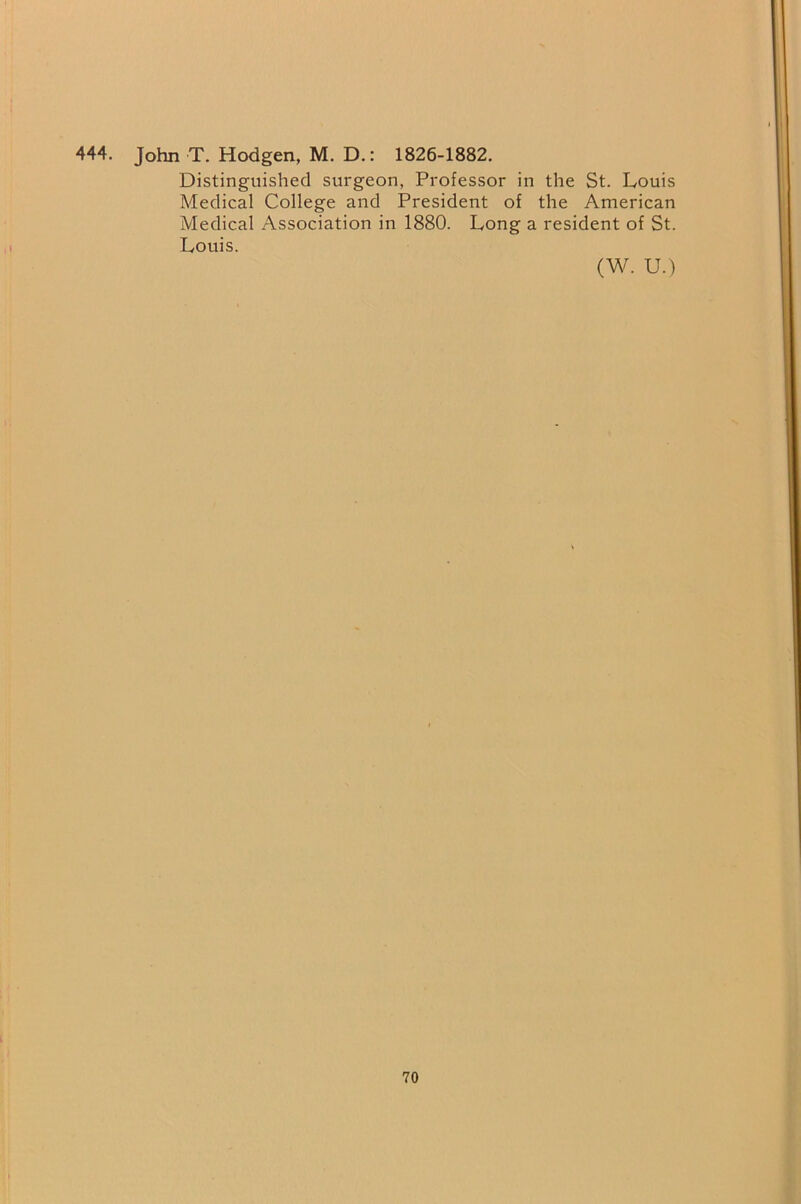 444. John T. Hodgen, M. D.: 1826-1882. Distinguished surgeon, Professor in the St. Louis Medical College and President of the American Medical Association in 1880. Long a resident of St. Louis. (W. U.)