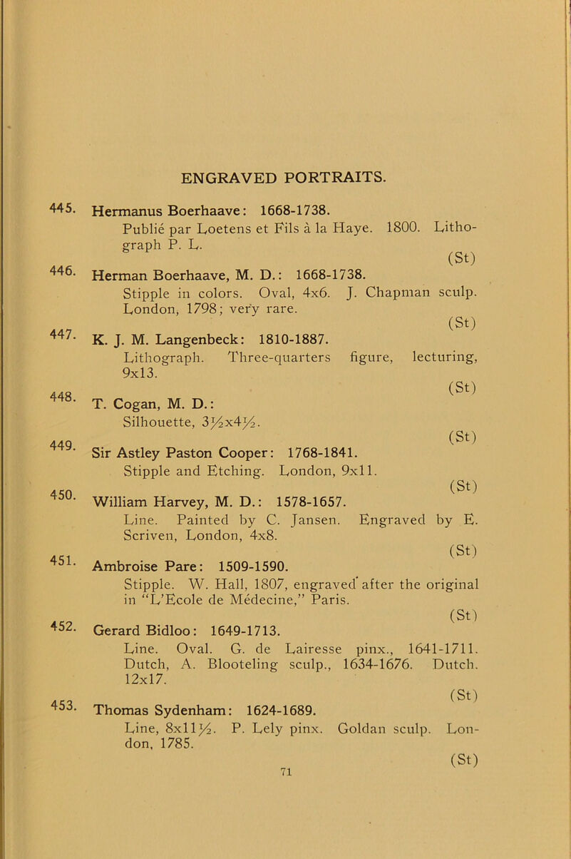 ENGRAVED PORTRAITS. 445. 446. 447. 448. 449. 450. 451. 452. 453. Hennanus Boerhaave: 1668-1738. Public par Loetens et Fils a la Haye. 1800. Fitho- sfraph P. L. (St) Herman Boerhaave, M. D.: 1668-1738. Stipple in colors. Oval, 4x6. J. Chapman sculp. London, 1798; very rare. (St) K. J. M. Langenbeck: 1810-1887. Lithograph. Three-quarters figure, lecturing, 9x13. (St) T. Cogan, M. D.: Silhouette, 3^x4^. (St) Sir Astley Paston Cooper: 1768-1841. Stipple and Etching. London, 9x11. (St) William Harvey, M. D.: 1578-1657. Line. Painted by C. Jansen. Engraved by E. Scriven, London, 4x8. (St) Ambroise Pare: 1509-1590. Stipple. W. Hall, 1807, engraved after the original in “L’Ecole de Medecine,” Paris. (St) Gerard Bidloo: 1649-1713. Line. Oval. G. de Lairesse pinx., 1641-1711. Dutch, A. Blooteling sculp., 1634-1676. Dutch. 12x17. (St) Thomas Sydenham: 1624-1689. Line, 8x11^2. P. Lely pinx. Goldan sculp. Lon- don, 1785. (St)