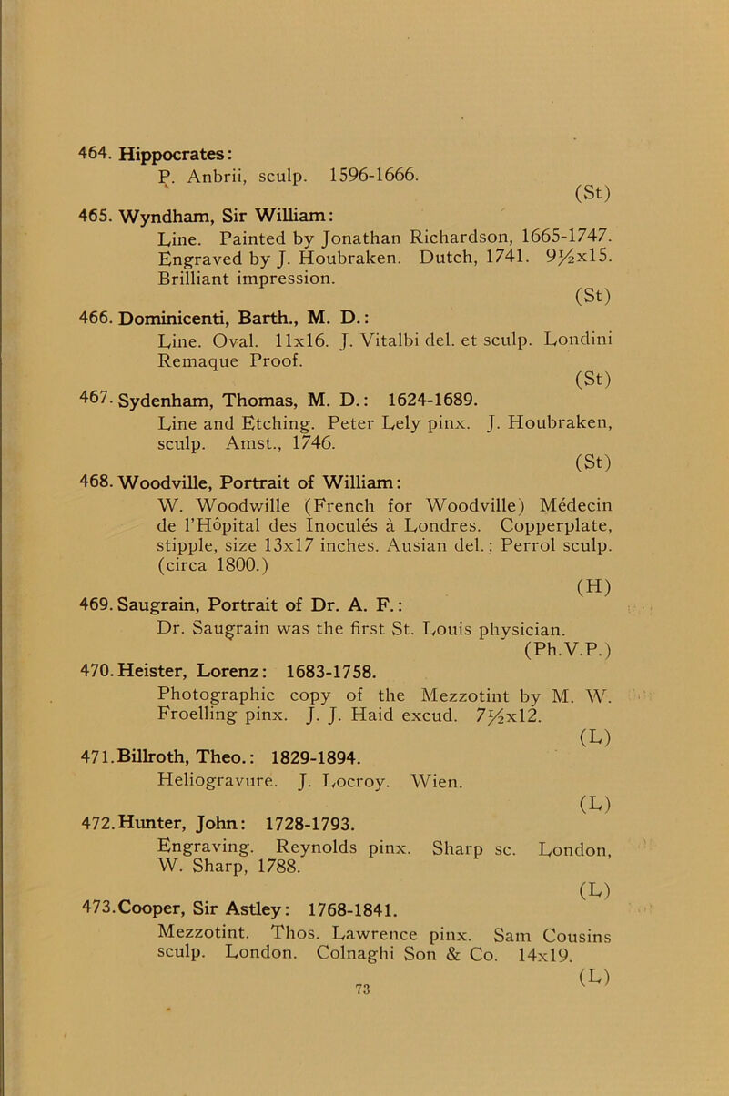 464. Hippocrates: P. Anbrii, sculp. 1596-1666. (St) 465. Wyndham, Sir William: Line. Painted by Jonathan Richardson, 1665-1747. Engraved by J. Houbraken. Dutch, 1741. 9)4x15. Brilliant impression. (St) 466. Dominicenti, Barth., M. D.: Line. Oval. 11x16. J. Vitalbi del. et sculp. Londini Remaque Proof. (St) 467. Sydenham, Thomas, M. D.: 1624-1689. Line and Etching. Peter Lely pinx. J. Houbraken, sculp. Amst., 1746. (St) 468. Woodville, Portrait of William: W. Woodwille (French for Woodville) Medecin de I’Hopital des Inocules a Londres. Copperplate, stipple, size 13x17 inches. Ausian del.; Perrol sculp, (circa 1800.) (H) 469. Saugrain, Portrait of Dr. A. F.: Dr. Saugrain was the first St. Louis physician. (Ph.V.P.) 470. Heister, Lorenz: 1683-1758. Photographic copy of the Mezzotint by M. W. Froelling pinx. J. J. Haid excud. 7j4xl2. (L) 471. Billroth, Theo.: 1829-1894. Heliogravure. J. Locroy. Wien. (L) 472. Hunter, John: 1728-1793. Engraving. Reynolds pinx. Sharp sc. London, W. Sharp, 1788. (L) 473. Cooper, Sir Astley: 1768-1841. Mezzotint. Thos. Lawrence pinx. Sam Cousins sculp. London. Colnaghi Son & Co. 14x19 (Iv)