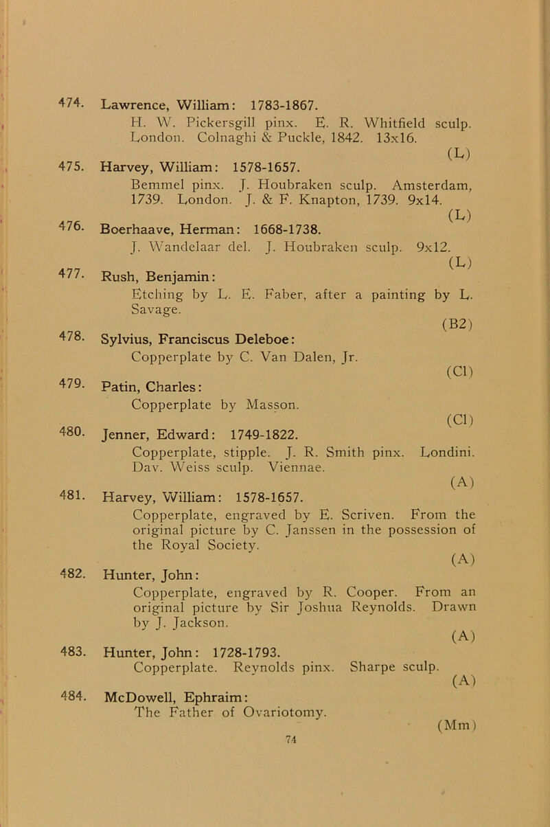474. 475. 476. 477. 478. 479. 480. 481. 482. 483. 484. Lawrence, William: 1783-1867. H. W. Pickersgill pinx. E. R. Whitfield sculp. London. Colnaghi & Ruckle, 1842. 13x16. (L) Harvey, William: 1578-1657. Bemmel pinx. J. Houbraken sculp. Amsterdam, 1739. London. J. & F. Knapton, 1739. 9x14. (L) Boerhaave, Herman: 1668-1738. |. Wandelaar del. J. Houbraken sculp. 9x12. (L) Rush, Benjamin: Etching by L. E. Faber, after a painting by L. Savage. (B2) Sylvius, Franciscus Deleboe: Copperplate by C. Van Dalen, Jr. (Cl) Patin, Charles: Copperplate by Masson. Jenner, Edward: 1749-1822. Copperplate, stipple. J. R. Smith pinx. Dav. Weiss sculp. Viennae. (Cl) Londini. (A) Harvey, William: 1578-1657. Copperplate, engraved by E. Scriven. From the original picture by C. Janssen in the possession of the Royal Society. (A) Hunter, John: Copperplate, engraved by R. Cooper. From an original picture by Sir Joshua Reynolds. Drawn by J. Jackson. (A) Hunter, John: 1728-1793. Copperplate. Reynolds pinx. Sharpe sculp. (A) McDowell, Ephraim: The Father of Ovariotomy. (Mm)
