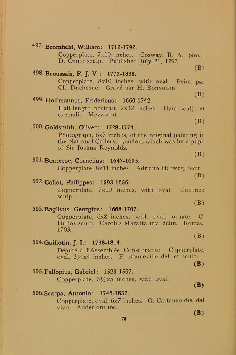 497. Bromfield, William: 1712-1792. Copperplate, 7x10 inches. Cosway, R. A., pinx.; D. Orme sculp. Published July 21, 1792. (B) 498. Broussais, F. J. V.: 1772-1838. Copperplate, 8x10 inches, with oval. Peint par Ch. Duchesne. Grave par H. Bonvoisin. (B) 499. Hoffmannus, Fridericus: 1660-1742. Half-length portrait, 7x12 inches. Haid sculp, et execudit. Mezzotint. (B) 500. Goldsmith, Oliver: 1728-1774. Photograph, 6x7 inches, of the original painting in the National Gallery, London, which was by a pupil of Sir Joshua Reynolds. (B) 501. Bontecoe, Cornelius: 1647-1695. Copperplate, 8x11 inches. Adriano Hatweg, fecit. (B) 502. Collot, Philippes: 1593-1656. Copperplate, 7x10 inches, with oval. Edelinck sculp. (B) 503.Baglivus, Georgius: 1668-1707. Copperplate, 6x8 inches, with oval, ornate. C. Duflos sculp. Carolus Maratta inv. delin. Romae, 1703. (B) 504. Guillotin, J. I.: 1738-1814. Depute a I’Assemblee Constituante. Copperplate, oval, 3j4x4 inches. F. Bonneville del. et sculp. (B) 505. Fallopius, Gabriel: 1523-1562. Copperplate, 3j4x5 inches, with oval. (B) 506.Scarpa, Antonio: 1746-1832. Copperplate, oval, 6x7 inches. G. Cattaneo dis. dal vivo. Anderloni inc. (B) 7C