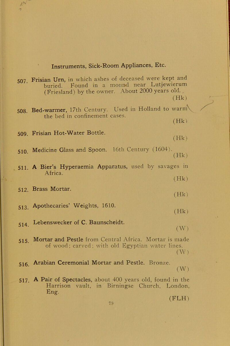 Instruments, Sick-Room Appliances, Ktc. 507. Frisian Urn, in which ashes of deceased were kept and buried. Found in a mound near Lutjewierum (Friesland) by the owner. About 2000 years old. (Hk) 508. Bed-warmer, 17th Century. Used in Holland to warm\ the bed in confinement cases. (Hk) 509 Frisian Hot-Water Bottle. (Hk) cm Medicine Glass and Spoon. 16th Century (1604). ^ (Hk) 511, A Bier’s Hyperaemia Apparatus, used by savages in Africa. (Hk) 512 Brass Mortar. (Hk) 513 Apothecaries’ V/eights, 1610. £-14 Lebenswecker of C. Baunscheidt. ^ (W) 515 Mortar and Pestle from Central Africa. Mortar is made of wood; carved; with old Egyptian water lines. (W) 515 Arabian Ceremonial Mortar and Pestle. Bronze. (W) 517. A Pair of Spectacles, about 400 years old, found in the Harrison vault, in Birningse Church, London, Eng. (FLH)