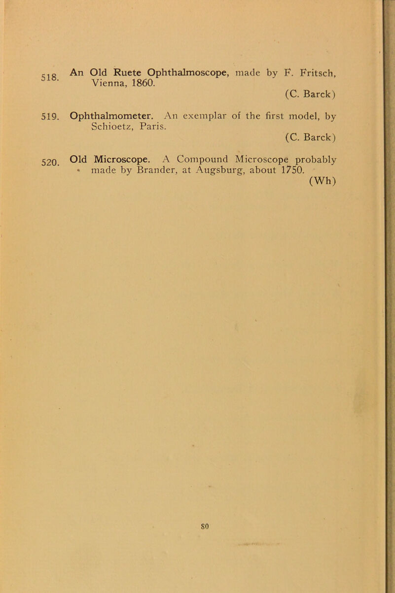 518. An Old Ruete Ophthalmoscope, made by F. Fritsch, Vienna, 1860. (C. Barck) 519. Ophthalmometer. An exemplar of the first model, by Schioetz, Paris. (C. Barck) 520. Microscope. A Compound Microscope probably • made by Brander, at Augsburg, about 1750.