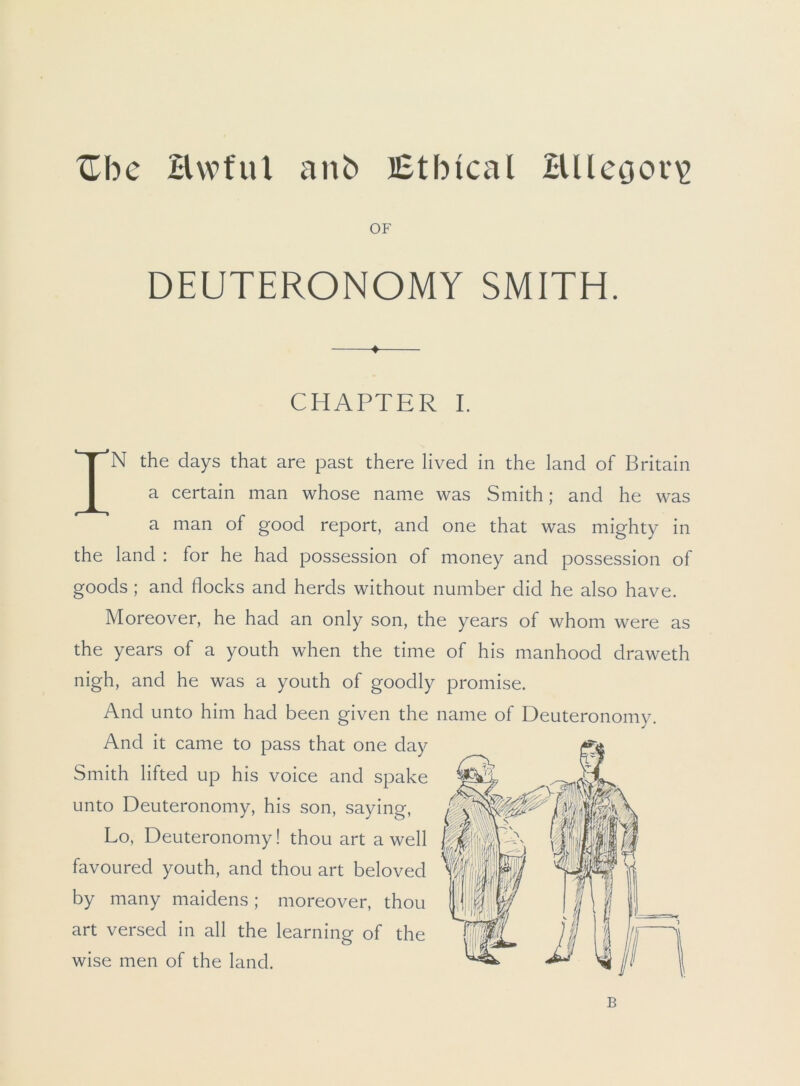 XTbc Hwful anb Ethical Hlleoor\> OF DEUTERONOMY SMITH. ♦ CHAPTER I. IN the days that are past there lived in the land of Britain a certain man whose name was Smith; and he was a man of good report, and one that was mighty in the land : for he had possession of money and possession of goods ; and flocks and herds without number did he also have. Moreover, he had an only son, the years of whom were as the years of a youth when the time of his manhood draweth nigh, and he was a youth of goodly promise. And unto him had been given the name of Deuteronomy. And it came to pass that one day by many maidens; moreover, thou art versed in all the learning of the wise men of the land. Smith lifted up his voice and spake unto Deuteronomy, his son, saying, Lo, Deuteronomy! thou art a well B