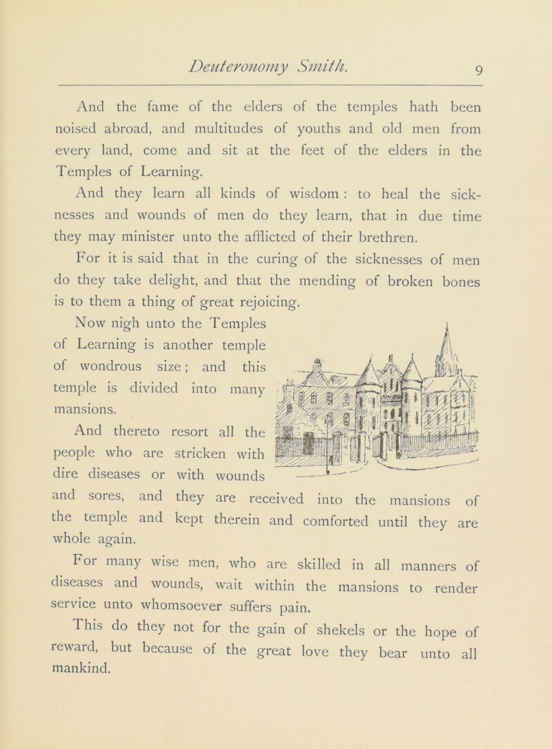 And the fame of the elders of the temples hath been noised abroad, and multitudes of youths and old men from every land, come and sit at the feet of the elders in the Temples of Learning. And they learn all kinds of wisdom : to heal the sick- nesses and wounds of men do they learn, that in due time they may minister unto the afflicted of their brethren. For it is said that in the curing of the sicknesses of men do they take delight, and that the mending of broken bones is to them a thing of great rejoicing. Now nigh unto the Temples of Learning is another temple of wondrous size; and this temple is divided into many mansions. And thereto resort all the people who are stricken with dire diseases or with wounds and sores, and they are received into the mansions of the temple and kept therein and comforted until they are whole again. For many wise men, who are skilled in all manners of diseases and wounds, wait within the mansions to render service unto whomsoever suffers pain. This do they not for the gain of shekels or the hope of reward, but because of the great love they bear unto all mankind.