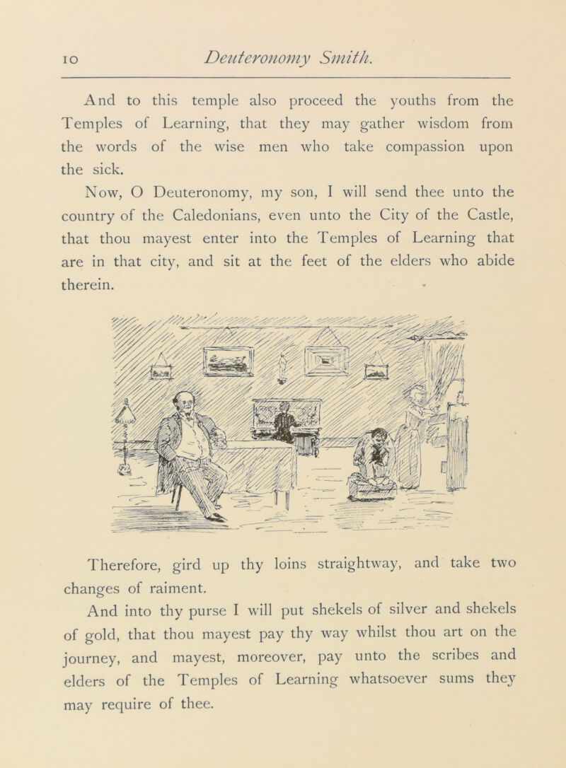 And to this temple also proceed the youths from the Temples of Learning, that they may gather wisdom from the words of the wise men who take compassion upon the sick. Now, O Deuteronomy, my son, I will send thee unto the country of the Caledonians, even unto the City of the Castle, that thou mayest enter into the Temples of Learning that are in that city, and sit at the feet of the elders who abide therein. Therefore, gird up thy loins straightway, and take two changes of raiment. And into thy purse I will put shekels of silver and shekels of gold, that thou mayest pay thy way whilst thou art on the journey, and mayest, moreover, pay unto the scribes and elders of the Temples of Learning whatsoever sums they may require of thee.