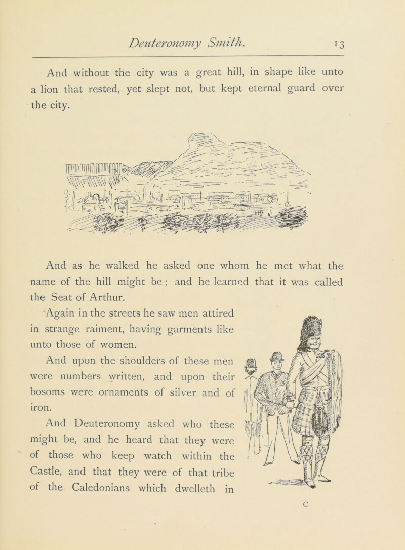 And without the city was a great hill, in shape like unto a lion that rested, yet slept not, but kept eternal guard over the city. And as he walked he asked one whom he met what the name of the hill might be ; and he learned that it was called the Seat of Arthur. 'Again in the streets he saw men attired in strange raiment, having garments like unto those of women. And upon the shoulders of these men were numbers written, and upon their bosoms were ornaments of silver and of iron. And Deuteronomy asked who these might be, and he heard that they were of those who keep watch within the Castle, and that they were of that tribe of the Caledonians which dwelleth in c