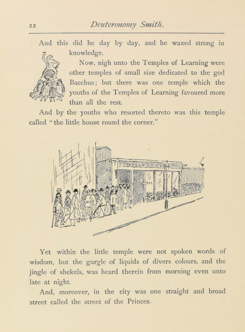 And this did he day by day, and he waxed strong in knowledge. Now, nigh unto the Temples of Learning were other temples of small size dedicated to the god Bacchus; but there was one temple which the youths of the Temples of Learning favoured more than all the rest. And by the youths who resorted thereto was this temple called “the little house round the corner.” Yet within the little temple were not spoken words of wisdom, but the gurgle of liquids of divers colours, and the jingle of shekels, was heard therein from morning even unto late at night. And, moreover, in the city was one straight and broad street called the street of the Princes.