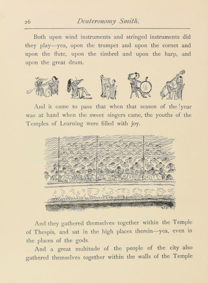 Both upon wind instruments and stringed instruments did they play—yea, upon the trumpet and upon the cornet and upon the flute, upon the timbrel and upon the harp, and upon the great drum. And it came to pass that when that season of the [year was at hand when the sweet singers came, the youths of the Temples of Learning were filled with joy. And they gathered themselves together within the Temple of Thespis, and sat in the high places therein—yea, even in the places of the gods. And a great multitude of the people of the city also gathered themselves together within the walls of the Temple