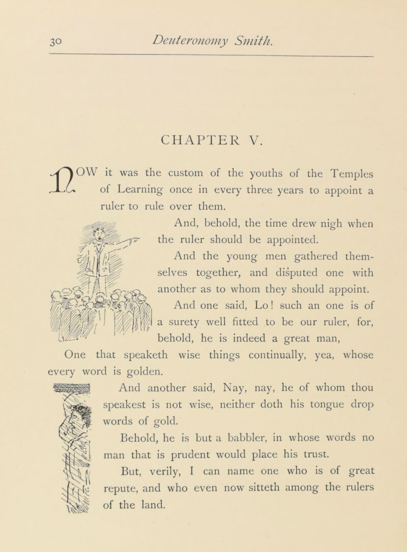 CHAPTER V. 17 Z\\ % <0^, OW it was the custom of the youths of the Temples of Learning once in every three years to appoint a ruler to rule over them. And, behold, the time drew nigh when the ruler should be appointed. And the young men gathered them- selves together, and disputed one with another as to whom they should appoint. And one said, Lo! such an one is of a surety well fitted to be our ruler, for, behold, he is indeed a great man, One that speaketh wise things continually, yea, whose every word is golden. And another said, Nay, nay, he of whom thou speakest is not wise, neither doth his tongue drop words of gold. Behold, he is but a babbler, in whose words no man that is prudent would place his trust. But, verily, I can name one who is of great repute, and who even now sitteth among the rulers of the land.