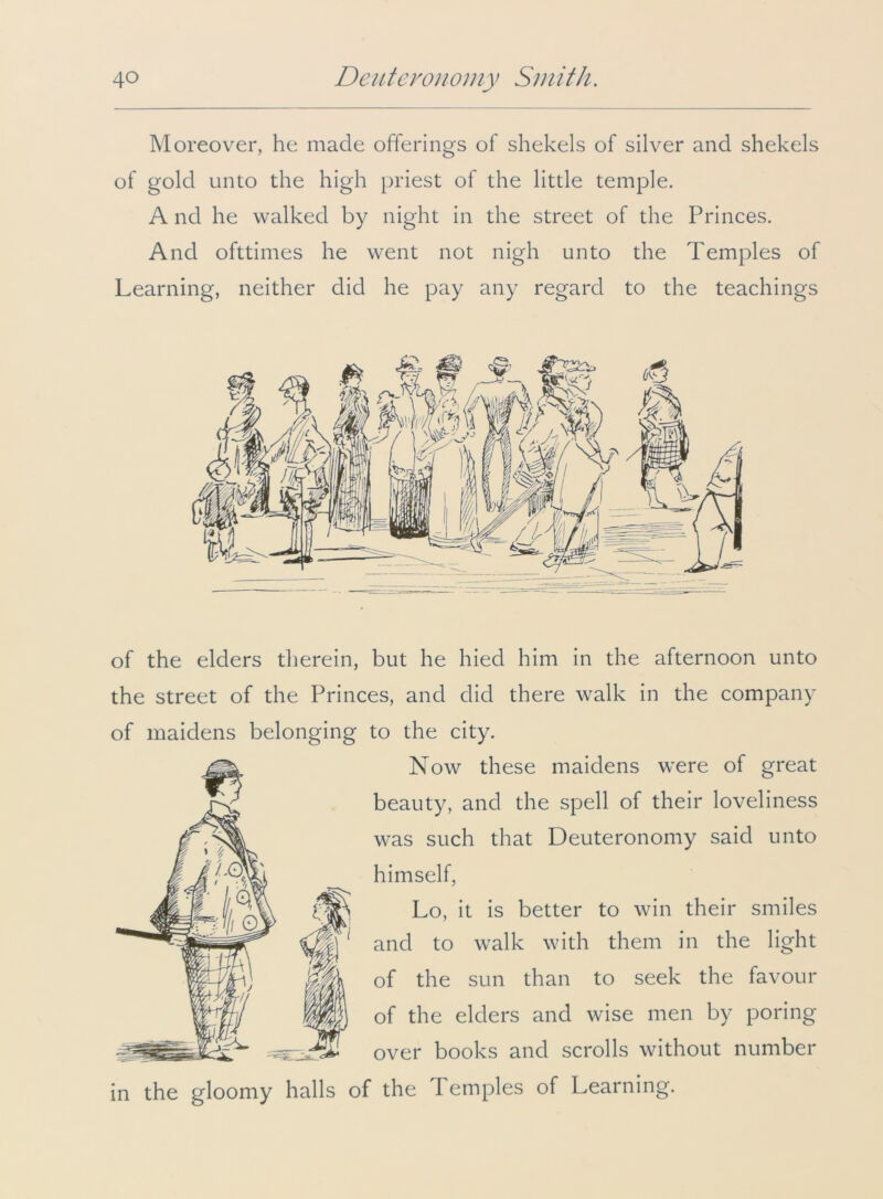 Moreover, he made offerings of shekels of silver and shekels of gold unto the high priest of the little temple. A nd he walked by night in the street of the Princes. And ofttimes he went not nigh unto the Temples of Learning, neither did he pay any regard to the teachings of the elders therein, but he hied him in the afternoon unto the street of the Princes, and did there walk in the company of maidens belonging to the city. Now these maidens were of great beauty, and the spell of their loveliness was such that Deuteronomy said unto himself, Lo, it is better to win their smiles and to walk with them in the light of the sun than to seek the favour of the elders and wise men by poring over books and scrolls without number in the gloomy halls of the Temples of Learning.